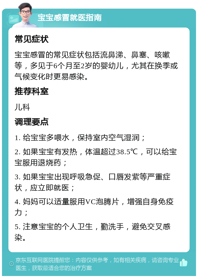 宝宝感冒就医指南 常见症状 宝宝感冒的常见症状包括流鼻涕、鼻塞、咳嗽等，多见于6个月至2岁的婴幼儿，尤其在换季或气候变化时更易感染。 推荐科室 儿科 调理要点 1. 给宝宝多喂水，保持室内空气湿润； 2. 如果宝宝有发热，体温超过38.5℃，可以给宝宝服用退烧药； 3. 如果宝宝出现呼吸急促、口唇发紫等严重症状，应立即就医； 4. 妈妈可以适量服用VC泡腾片，增强自身免疫力； 5. 注意宝宝的个人卫生，勤洗手，避免交叉感染。