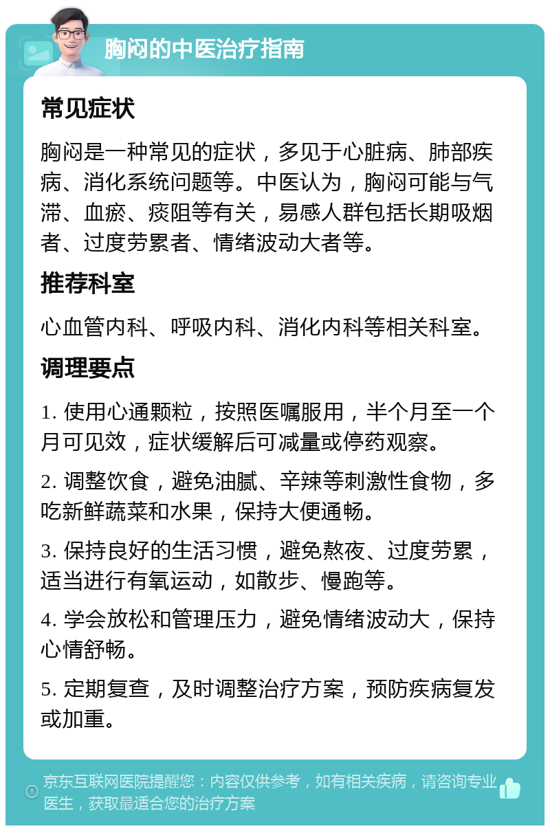 胸闷的中医治疗指南 常见症状 胸闷是一种常见的症状，多见于心脏病、肺部疾病、消化系统问题等。中医认为，胸闷可能与气滞、血瘀、痰阻等有关，易感人群包括长期吸烟者、过度劳累者、情绪波动大者等。 推荐科室 心血管内科、呼吸内科、消化内科等相关科室。 调理要点 1. 使用心通颗粒，按照医嘱服用，半个月至一个月可见效，症状缓解后可减量或停药观察。 2. 调整饮食，避免油腻、辛辣等刺激性食物，多吃新鲜蔬菜和水果，保持大便通畅。 3. 保持良好的生活习惯，避免熬夜、过度劳累，适当进行有氧运动，如散步、慢跑等。 4. 学会放松和管理压力，避免情绪波动大，保持心情舒畅。 5. 定期复查，及时调整治疗方案，预防疾病复发或加重。