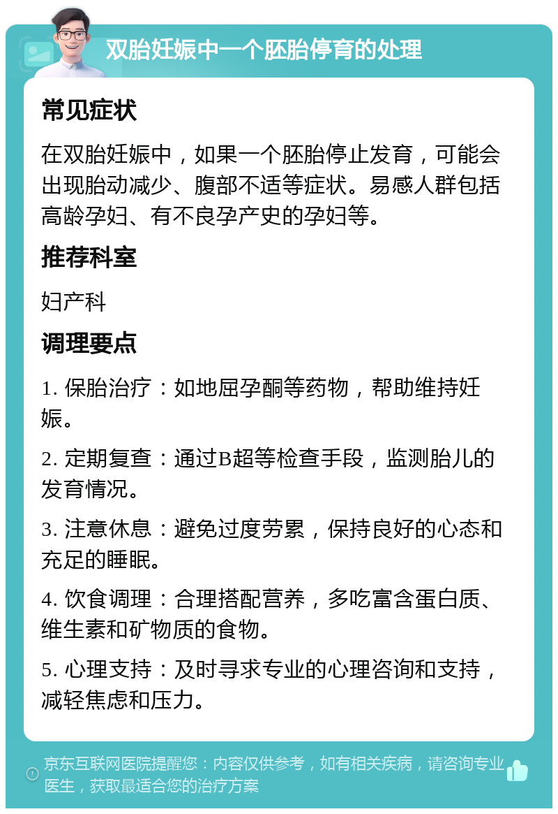 双胎妊娠中一个胚胎停育的处理 常见症状 在双胎妊娠中，如果一个胚胎停止发育，可能会出现胎动减少、腹部不适等症状。易感人群包括高龄孕妇、有不良孕产史的孕妇等。 推荐科室 妇产科 调理要点 1. 保胎治疗：如地屈孕酮等药物，帮助维持妊娠。 2. 定期复查：通过B超等检查手段，监测胎儿的发育情况。 3. 注意休息：避免过度劳累，保持良好的心态和充足的睡眠。 4. 饮食调理：合理搭配营养，多吃富含蛋白质、维生素和矿物质的食物。 5. 心理支持：及时寻求专业的心理咨询和支持，减轻焦虑和压力。