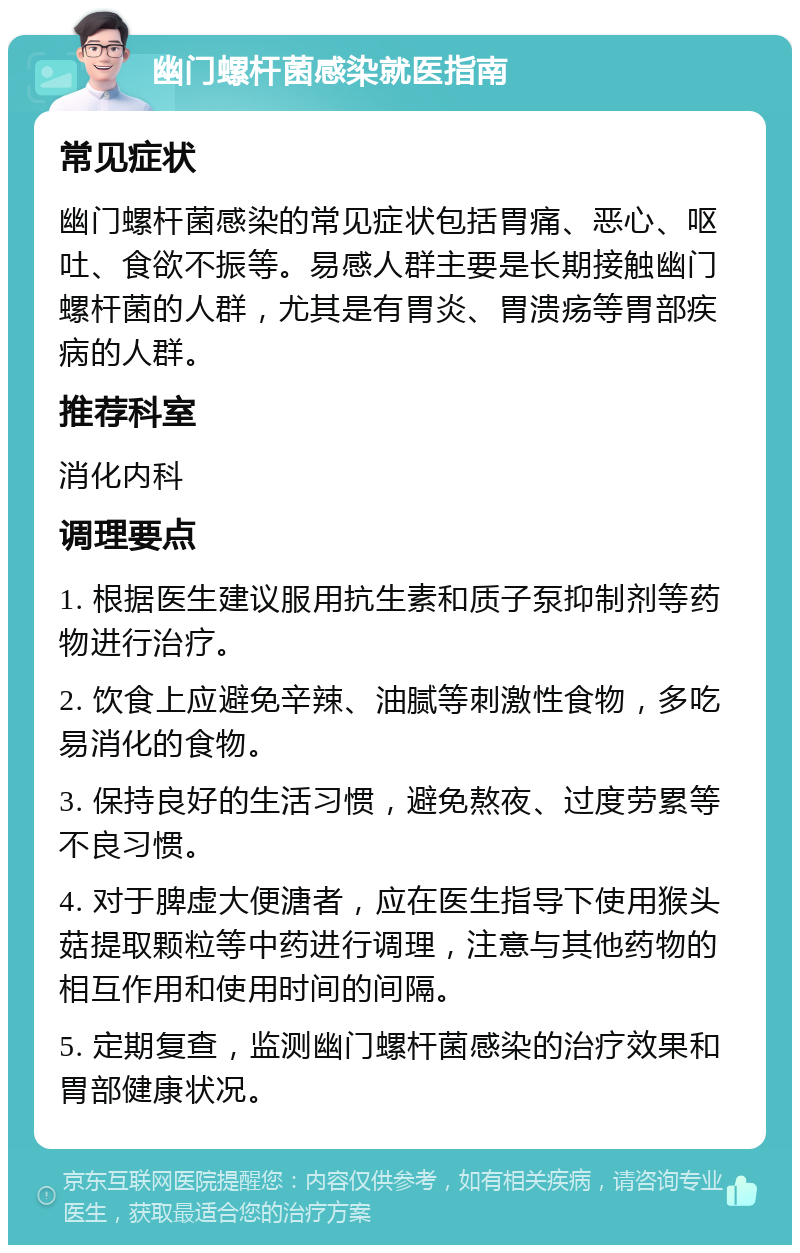 幽门螺杆菌感染就医指南 常见症状 幽门螺杆菌感染的常见症状包括胃痛、恶心、呕吐、食欲不振等。易感人群主要是长期接触幽门螺杆菌的人群，尤其是有胃炎、胃溃疡等胃部疾病的人群。 推荐科室 消化内科 调理要点 1. 根据医生建议服用抗生素和质子泵抑制剂等药物进行治疗。 2. 饮食上应避免辛辣、油腻等刺激性食物，多吃易消化的食物。 3. 保持良好的生活习惯，避免熬夜、过度劳累等不良习惯。 4. 对于脾虚大便溏者，应在医生指导下使用猴头菇提取颗粒等中药进行调理，注意与其他药物的相互作用和使用时间的间隔。 5. 定期复查，监测幽门螺杆菌感染的治疗效果和胃部健康状况。