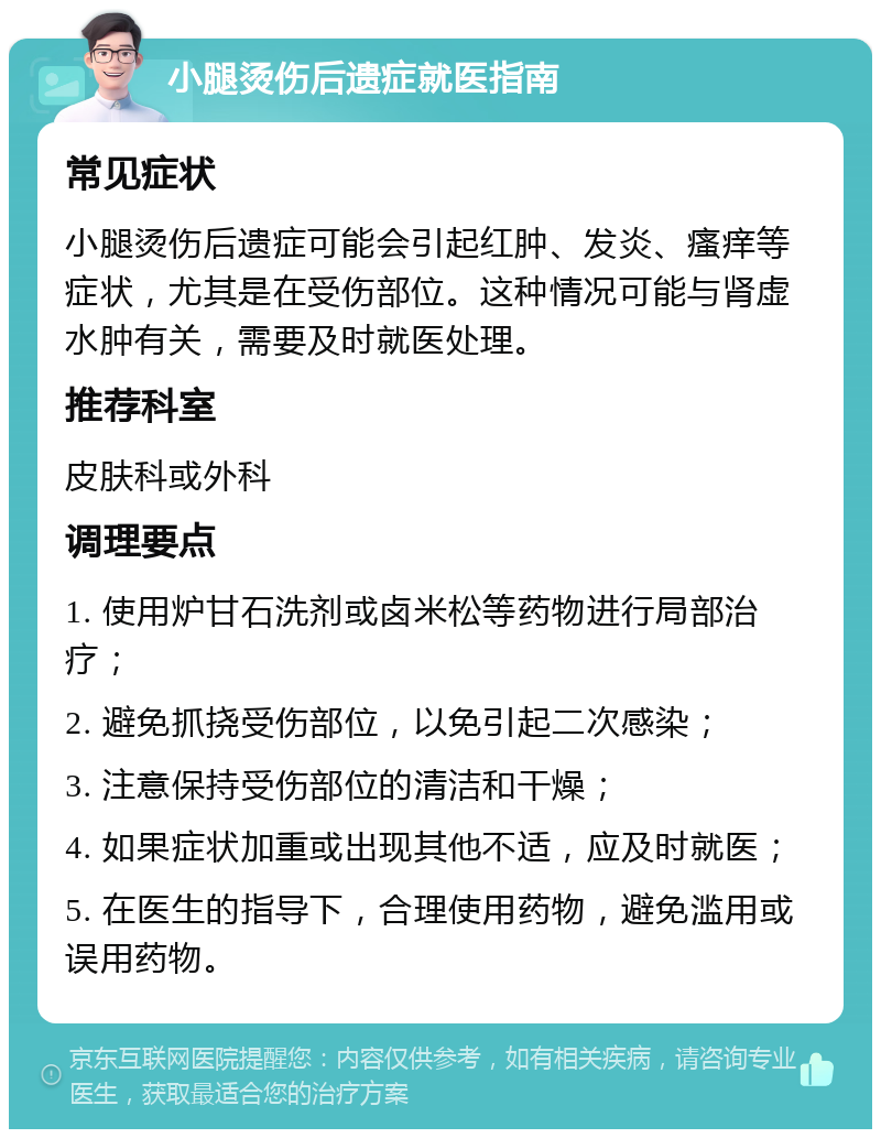 小腿烫伤后遗症就医指南 常见症状 小腿烫伤后遗症可能会引起红肿、发炎、瘙痒等症状，尤其是在受伤部位。这种情况可能与肾虚水肿有关，需要及时就医处理。 推荐科室 皮肤科或外科 调理要点 1. 使用炉甘石洗剂或卤米松等药物进行局部治疗； 2. 避免抓挠受伤部位，以免引起二次感染； 3. 注意保持受伤部位的清洁和干燥； 4. 如果症状加重或出现其他不适，应及时就医； 5. 在医生的指导下，合理使用药物，避免滥用或误用药物。