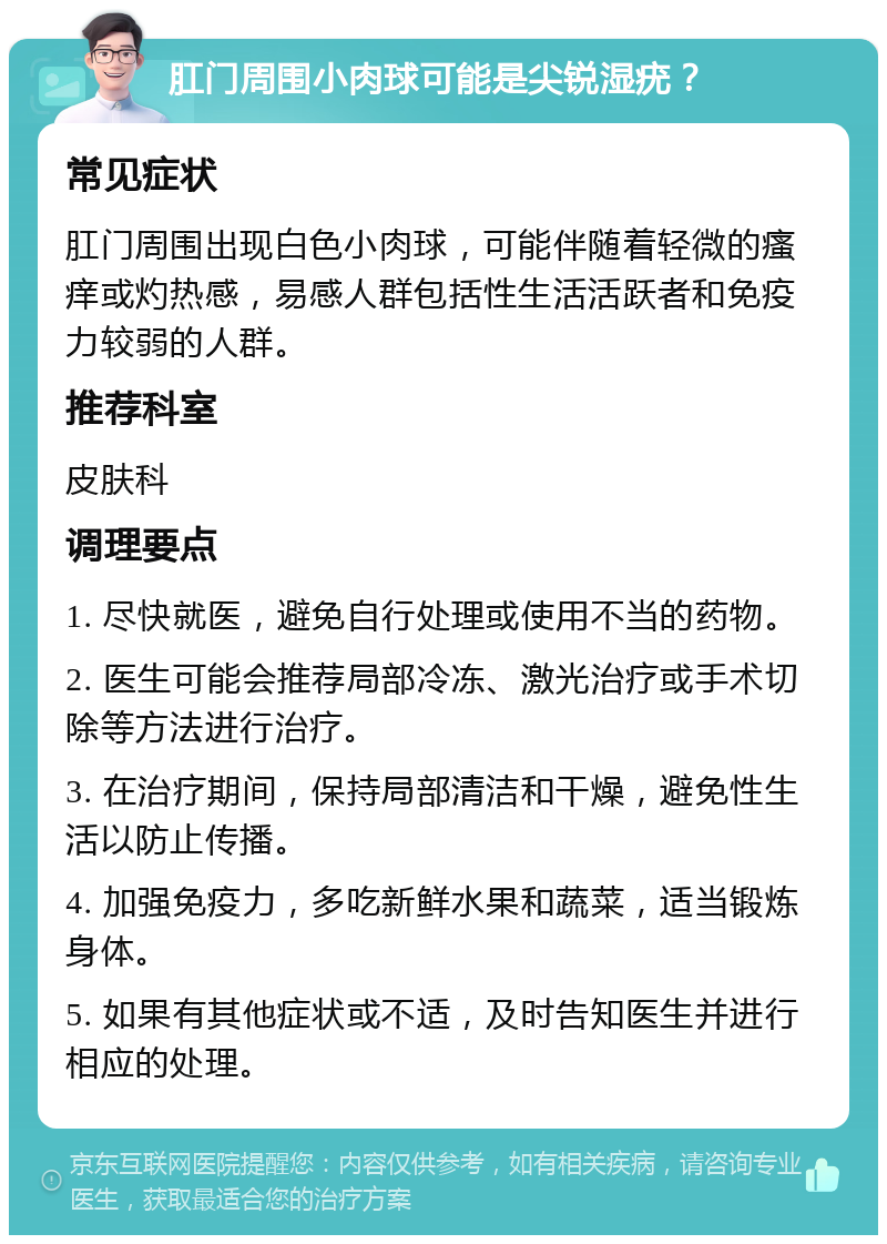 肛门周围小肉球可能是尖锐湿疣？ 常见症状 肛门周围出现白色小肉球，可能伴随着轻微的瘙痒或灼热感，易感人群包括性生活活跃者和免疫力较弱的人群。 推荐科室 皮肤科 调理要点 1. 尽快就医，避免自行处理或使用不当的药物。 2. 医生可能会推荐局部冷冻、激光治疗或手术切除等方法进行治疗。 3. 在治疗期间，保持局部清洁和干燥，避免性生活以防止传播。 4. 加强免疫力，多吃新鲜水果和蔬菜，适当锻炼身体。 5. 如果有其他症状或不适，及时告知医生并进行相应的处理。