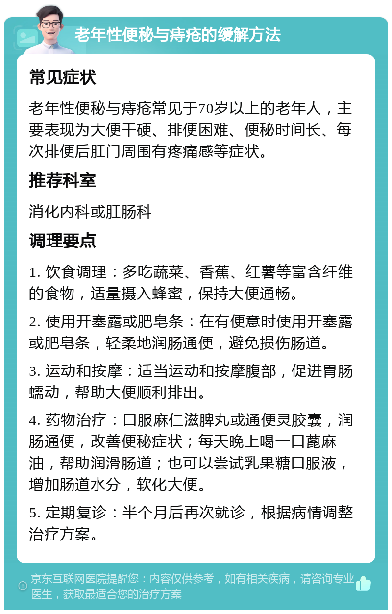 老年性便秘与痔疮的缓解方法 常见症状 老年性便秘与痔疮常见于70岁以上的老年人，主要表现为大便干硬、排便困难、便秘时间长、每次排便后肛门周围有疼痛感等症状。 推荐科室 消化内科或肛肠科 调理要点 1. 饮食调理：多吃蔬菜、香蕉、红薯等富含纤维的食物，适量摄入蜂蜜，保持大便通畅。 2. 使用开塞露或肥皂条：在有便意时使用开塞露或肥皂条，轻柔地润肠通便，避免损伤肠道。 3. 运动和按摩：适当运动和按摩腹部，促进胃肠蠕动，帮助大便顺利排出。 4. 药物治疗：口服麻仁滋脾丸或通便灵胶囊，润肠通便，改善便秘症状；每天晚上喝一口蓖麻油，帮助润滑肠道；也可以尝试乳果糖口服液，增加肠道水分，软化大便。 5. 定期复诊：半个月后再次就诊，根据病情调整治疗方案。