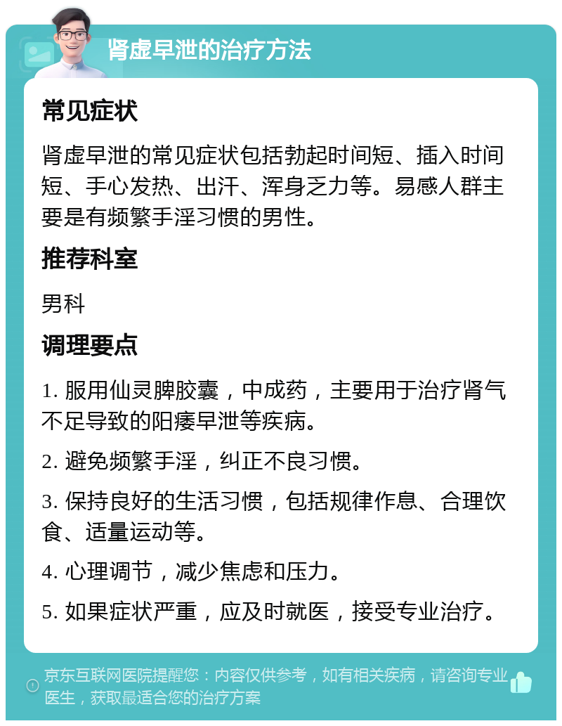 肾虚早泄的治疗方法 常见症状 肾虚早泄的常见症状包括勃起时间短、插入时间短、手心发热、出汗、浑身乏力等。易感人群主要是有频繁手淫习惯的男性。 推荐科室 男科 调理要点 1. 服用仙灵脾胶囊，中成药，主要用于治疗肾气不足导致的阳痿早泄等疾病。 2. 避免频繁手淫，纠正不良习惯。 3. 保持良好的生活习惯，包括规律作息、合理饮食、适量运动等。 4. 心理调节，减少焦虑和压力。 5. 如果症状严重，应及时就医，接受专业治疗。