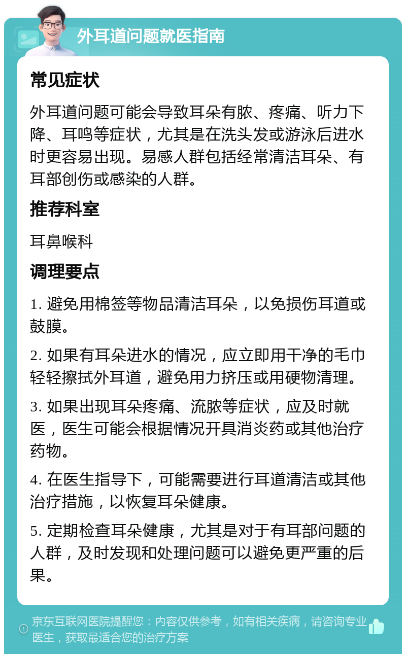 外耳道问题就医指南 常见症状 外耳道问题可能会导致耳朵有脓、疼痛、听力下降、耳鸣等症状，尤其是在洗头发或游泳后进水时更容易出现。易感人群包括经常清洁耳朵、有耳部创伤或感染的人群。 推荐科室 耳鼻喉科 调理要点 1. 避免用棉签等物品清洁耳朵，以免损伤耳道或鼓膜。 2. 如果有耳朵进水的情况，应立即用干净的毛巾轻轻擦拭外耳道，避免用力挤压或用硬物清理。 3. 如果出现耳朵疼痛、流脓等症状，应及时就医，医生可能会根据情况开具消炎药或其他治疗药物。 4. 在医生指导下，可能需要进行耳道清洁或其他治疗措施，以恢复耳朵健康。 5. 定期检查耳朵健康，尤其是对于有耳部问题的人群，及时发现和处理问题可以避免更严重的后果。