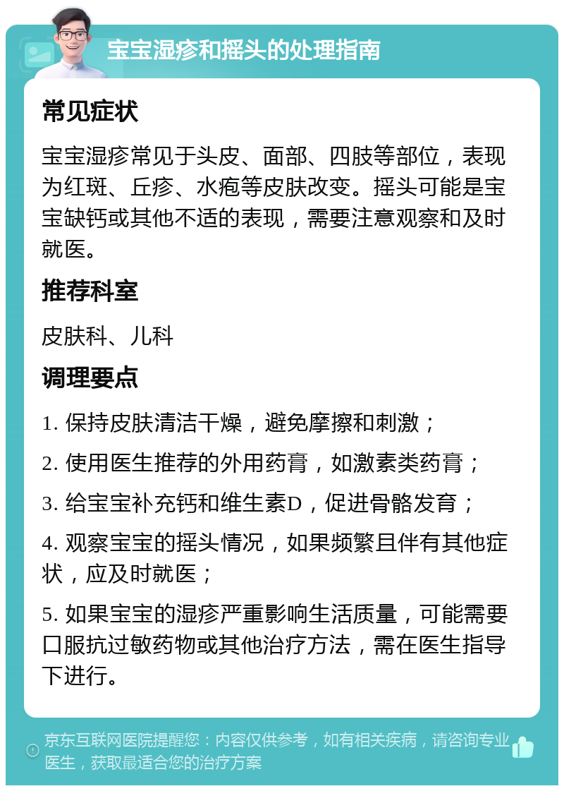 宝宝湿疹和摇头的处理指南 常见症状 宝宝湿疹常见于头皮、面部、四肢等部位，表现为红斑、丘疹、水疱等皮肤改变。摇头可能是宝宝缺钙或其他不适的表现，需要注意观察和及时就医。 推荐科室 皮肤科、儿科 调理要点 1. 保持皮肤清洁干燥，避免摩擦和刺激； 2. 使用医生推荐的外用药膏，如激素类药膏； 3. 给宝宝补充钙和维生素D，促进骨骼发育； 4. 观察宝宝的摇头情况，如果频繁且伴有其他症状，应及时就医； 5. 如果宝宝的湿疹严重影响生活质量，可能需要口服抗过敏药物或其他治疗方法，需在医生指导下进行。