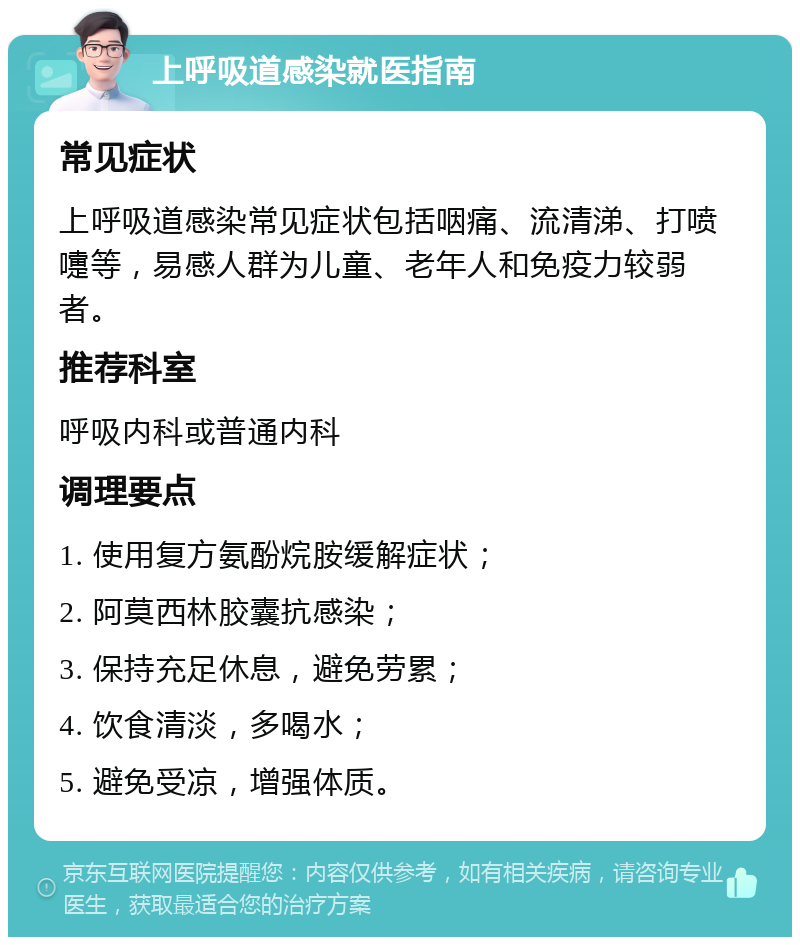 上呼吸道感染就医指南 常见症状 上呼吸道感染常见症状包括咽痛、流清涕、打喷嚏等，易感人群为儿童、老年人和免疫力较弱者。 推荐科室 呼吸内科或普通内科 调理要点 1. 使用复方氨酚烷胺缓解症状； 2. 阿莫西林胶囊抗感染； 3. 保持充足休息，避免劳累； 4. 饮食清淡，多喝水； 5. 避免受凉，增强体质。