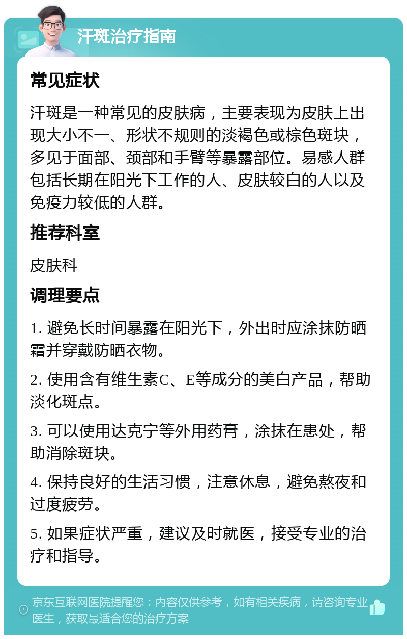 汗斑治疗指南 常见症状 汗斑是一种常见的皮肤病，主要表现为皮肤上出现大小不一、形状不规则的淡褐色或棕色斑块，多见于面部、颈部和手臂等暴露部位。易感人群包括长期在阳光下工作的人、皮肤较白的人以及免疫力较低的人群。 推荐科室 皮肤科 调理要点 1. 避免长时间暴露在阳光下，外出时应涂抹防晒霜并穿戴防晒衣物。 2. 使用含有维生素C、E等成分的美白产品，帮助淡化斑点。 3. 可以使用达克宁等外用药膏，涂抹在患处，帮助消除斑块。 4. 保持良好的生活习惯，注意休息，避免熬夜和过度疲劳。 5. 如果症状严重，建议及时就医，接受专业的治疗和指导。