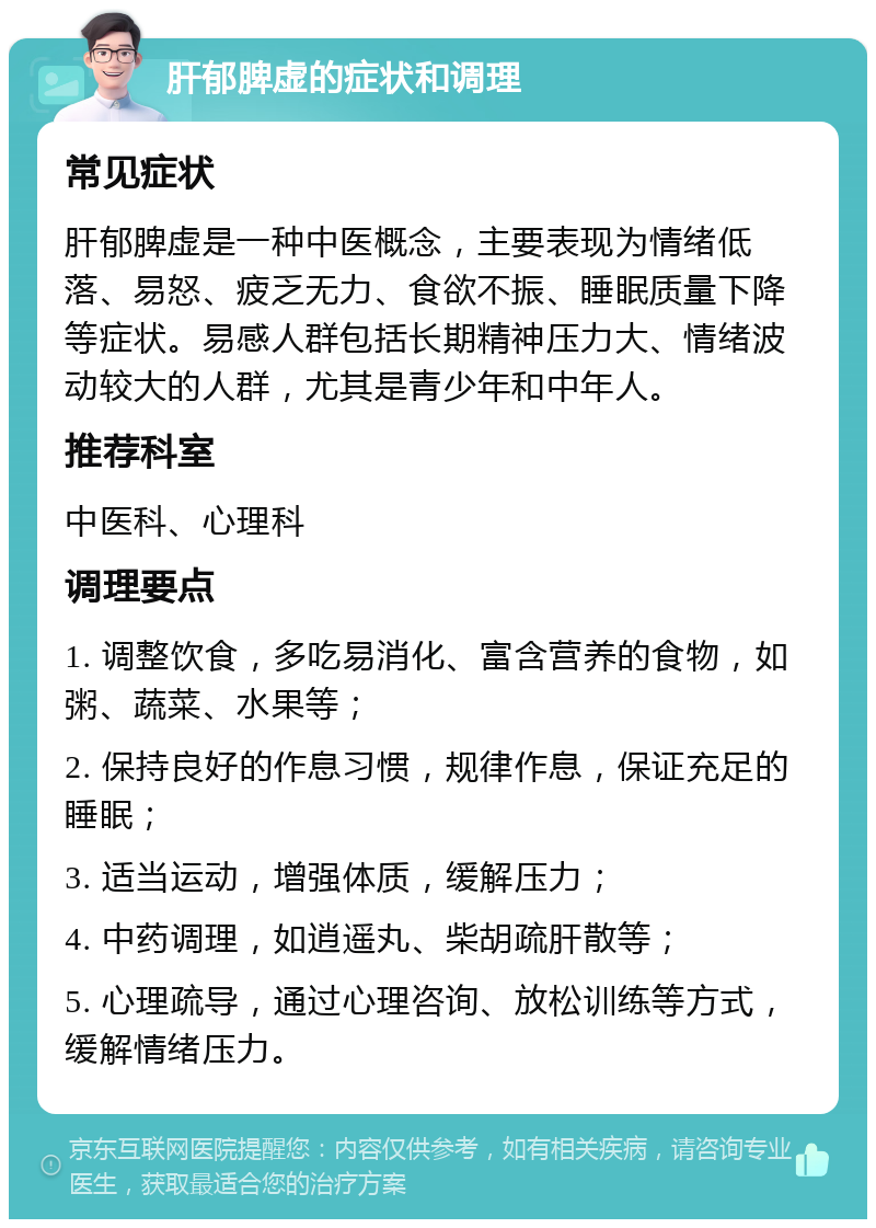 肝郁脾虚的症状和调理 常见症状 肝郁脾虚是一种中医概念，主要表现为情绪低落、易怒、疲乏无力、食欲不振、睡眠质量下降等症状。易感人群包括长期精神压力大、情绪波动较大的人群，尤其是青少年和中年人。 推荐科室 中医科、心理科 调理要点 1. 调整饮食，多吃易消化、富含营养的食物，如粥、蔬菜、水果等； 2. 保持良好的作息习惯，规律作息，保证充足的睡眠； 3. 适当运动，增强体质，缓解压力； 4. 中药调理，如逍遥丸、柴胡疏肝散等； 5. 心理疏导，通过心理咨询、放松训练等方式，缓解情绪压力。