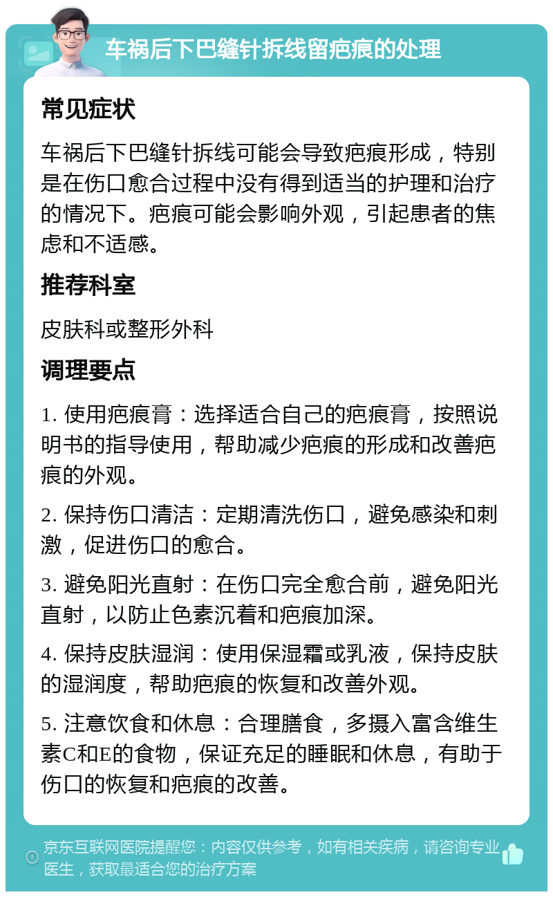 车祸后下巴缝针拆线留疤痕的处理 常见症状 车祸后下巴缝针拆线可能会导致疤痕形成，特别是在伤口愈合过程中没有得到适当的护理和治疗的情况下。疤痕可能会影响外观，引起患者的焦虑和不适感。 推荐科室 皮肤科或整形外科 调理要点 1. 使用疤痕膏：选择适合自己的疤痕膏，按照说明书的指导使用，帮助减少疤痕的形成和改善疤痕的外观。 2. 保持伤口清洁：定期清洗伤口，避免感染和刺激，促进伤口的愈合。 3. 避免阳光直射：在伤口完全愈合前，避免阳光直射，以防止色素沉着和疤痕加深。 4. 保持皮肤湿润：使用保湿霜或乳液，保持皮肤的湿润度，帮助疤痕的恢复和改善外观。 5. 注意饮食和休息：合理膳食，多摄入富含维生素C和E的食物，保证充足的睡眠和休息，有助于伤口的恢复和疤痕的改善。