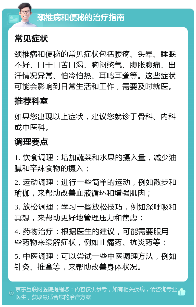 颈椎病和便秘的治疗指南 常见症状 颈椎病和便秘的常见症状包括腰疼、头晕、睡眠不好、口干口苦口渴、胸闷憋气、腹胀腹痛、出汗情况异常、怕冷怕热、耳鸣耳聋等。这些症状可能会影响到日常生活和工作，需要及时就医。 推荐科室 如果您出现以上症状，建议您就诊于骨科、内科或中医科。 调理要点 1. 饮食调理：增加蔬菜和水果的摄入量，减少油腻和辛辣食物的摄入； 2. 运动调理：进行一些简单的运动，例如散步和瑜伽，来帮助改善血液循环和增强肌肉； 3. 放松调理：学习一些放松技巧，例如深呼吸和冥想，来帮助更好地管理压力和焦虑； 4. 药物治疗：根据医生的建议，可能需要服用一些药物来缓解症状，例如止痛药、抗炎药等； 5. 中医调理：可以尝试一些中医调理方法，例如针灸、推拿等，来帮助改善身体状况。