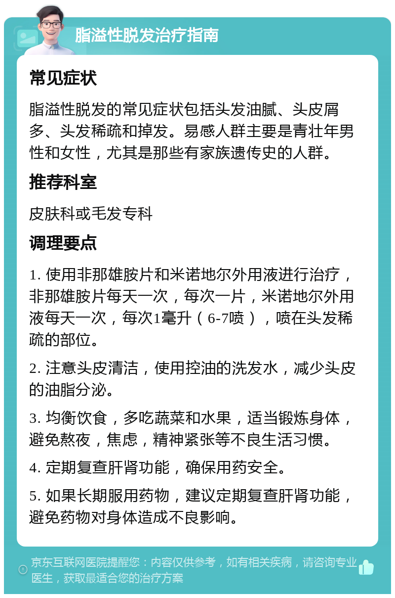 脂溢性脱发治疗指南 常见症状 脂溢性脱发的常见症状包括头发油腻、头皮屑多、头发稀疏和掉发。易感人群主要是青壮年男性和女性，尤其是那些有家族遗传史的人群。 推荐科室 皮肤科或毛发专科 调理要点 1. 使用非那雄胺片和米诺地尔外用液进行治疗，非那雄胺片每天一次，每次一片，米诺地尔外用液每天一次，每次1毫升（6-7喷），喷在头发稀疏的部位。 2. 注意头皮清洁，使用控油的洗发水，减少头皮的油脂分泌。 3. 均衡饮食，多吃蔬菜和水果，适当锻炼身体，避免熬夜，焦虑，精神紧张等不良生活习惯。 4. 定期复查肝肾功能，确保用药安全。 5. 如果长期服用药物，建议定期复查肝肾功能，避免药物对身体造成不良影响。