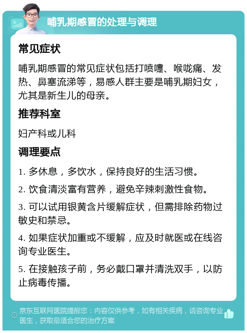 哺乳期感冒的处理与调理 常见症状 哺乳期感冒的常见症状包括打喷嚏、喉咙痛、发热、鼻塞流涕等，易感人群主要是哺乳期妇女，尤其是新生儿的母亲。 推荐科室 妇产科或儿科 调理要点 1. 多休息，多饮水，保持良好的生活习惯。 2. 饮食清淡富有营养，避免辛辣刺激性食物。 3. 可以试用银黄含片缓解症状，但需排除药物过敏史和禁忌。 4. 如果症状加重或不缓解，应及时就医或在线咨询专业医生。 5. 在接触孩子前，务必戴口罩并清洗双手，以防止病毒传播。