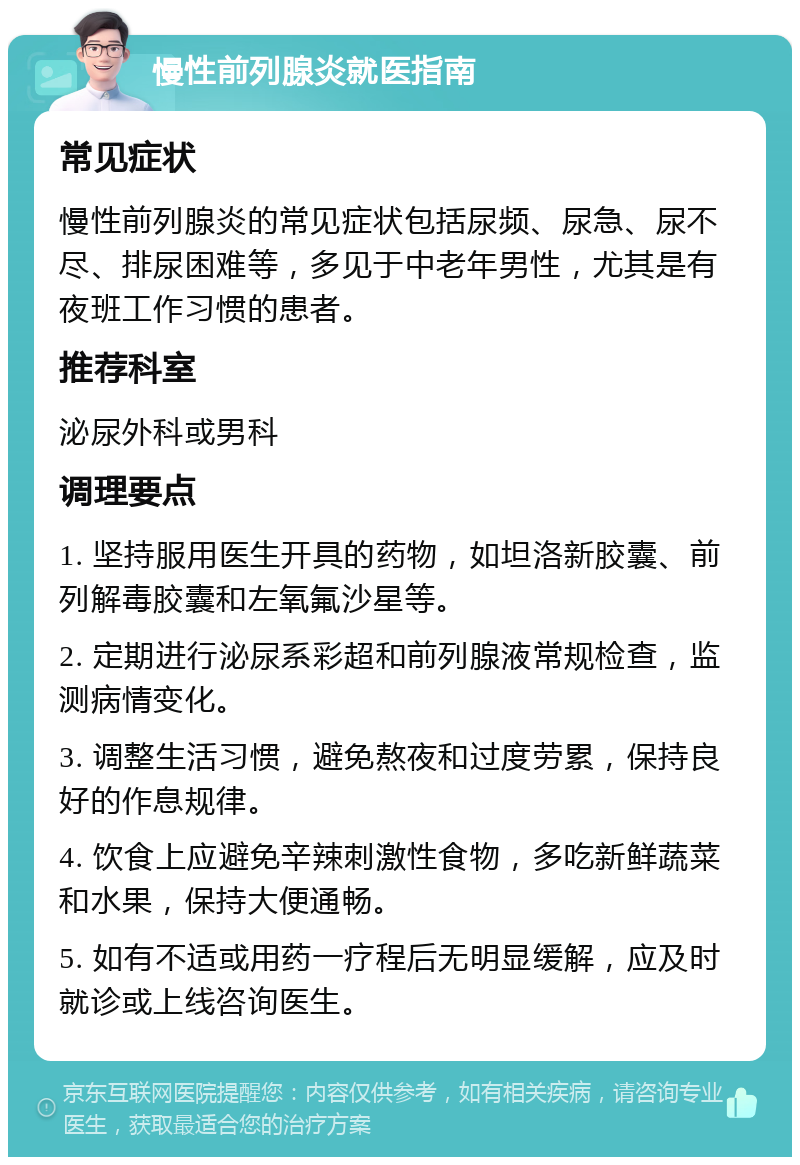 慢性前列腺炎就医指南 常见症状 慢性前列腺炎的常见症状包括尿频、尿急、尿不尽、排尿困难等，多见于中老年男性，尤其是有夜班工作习惯的患者。 推荐科室 泌尿外科或男科 调理要点 1. 坚持服用医生开具的药物，如坦洛新胶囊、前列解毒胶囊和左氧氟沙星等。 2. 定期进行泌尿系彩超和前列腺液常规检查，监测病情变化。 3. 调整生活习惯，避免熬夜和过度劳累，保持良好的作息规律。 4. 饮食上应避免辛辣刺激性食物，多吃新鲜蔬菜和水果，保持大便通畅。 5. 如有不适或用药一疗程后无明显缓解，应及时就诊或上线咨询医生。