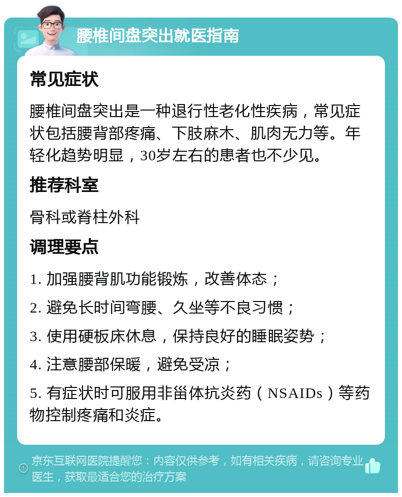 腰椎间盘突出就医指南 常见症状 腰椎间盘突出是一种退行性老化性疾病，常见症状包括腰背部疼痛、下肢麻木、肌肉无力等。年轻化趋势明显，30岁左右的患者也不少见。 推荐科室 骨科或脊柱外科 调理要点 1. 加强腰背肌功能锻炼，改善体态； 2. 避免长时间弯腰、久坐等不良习惯； 3. 使用硬板床休息，保持良好的睡眠姿势； 4. 注意腰部保暖，避免受凉； 5. 有症状时可服用非甾体抗炎药（NSAIDs）等药物控制疼痛和炎症。