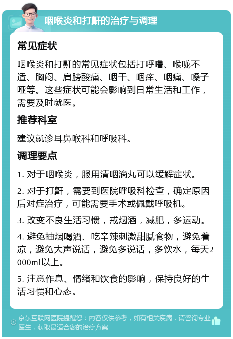 咽喉炎和打鼾的治疗与调理 常见症状 咽喉炎和打鼾的常见症状包括打呼噜、喉咙不适、胸闷、肩膀酸痛、咽干、咽痒、咽痛、嗓子哑等。这些症状可能会影响到日常生活和工作，需要及时就医。 推荐科室 建议就诊耳鼻喉科和呼吸科。 调理要点 1. 对于咽喉炎，服用清咽滴丸可以缓解症状。 2. 对于打鼾，需要到医院呼吸科检查，确定原因后对症治疗，可能需要手术或佩戴呼吸机。 3. 改变不良生活习惯，戒烟酒，减肥，多运动。 4. 避免抽烟喝酒、吃辛辣刺激甜腻食物，避免着凉，避免大声说话，避免多说话，多饮水，每天2000ml以上。 5. 注意作息、情绪和饮食的影响，保持良好的生活习惯和心态。