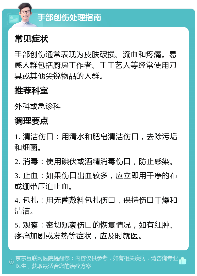 手部创伤处理指南 常见症状 手部创伤通常表现为皮肤破损、流血和疼痛。易感人群包括厨房工作者、手工艺人等经常使用刀具或其他尖锐物品的人群。 推荐科室 外科或急诊科 调理要点 1. 清洁伤口：用清水和肥皂清洁伤口，去除污垢和细菌。 2. 消毒：使用碘伏或酒精消毒伤口，防止感染。 3. 止血：如果伤口出血较多，应立即用干净的布或绷带压迫止血。 4. 包扎：用无菌敷料包扎伤口，保持伤口干燥和清洁。 5. 观察：密切观察伤口的恢复情况，如有红肿、疼痛加剧或发热等症状，应及时就医。