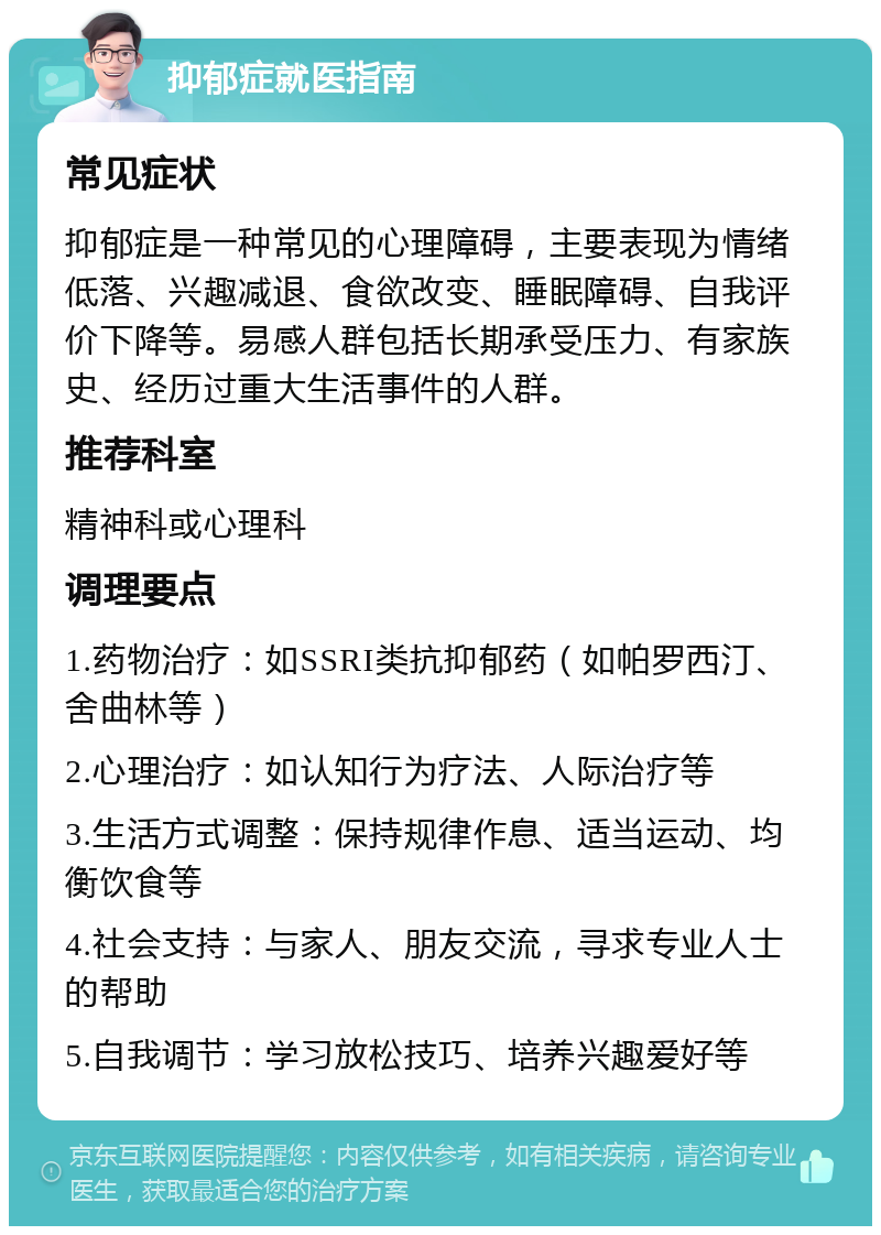 抑郁症就医指南 常见症状 抑郁症是一种常见的心理障碍，主要表现为情绪低落、兴趣减退、食欲改变、睡眠障碍、自我评价下降等。易感人群包括长期承受压力、有家族史、经历过重大生活事件的人群。 推荐科室 精神科或心理科 调理要点 1.药物治疗：如SSRI类抗抑郁药（如帕罗西汀、舍曲林等） 2.心理治疗：如认知行为疗法、人际治疗等 3.生活方式调整：保持规律作息、适当运动、均衡饮食等 4.社会支持：与家人、朋友交流，寻求专业人士的帮助 5.自我调节：学习放松技巧、培养兴趣爱好等