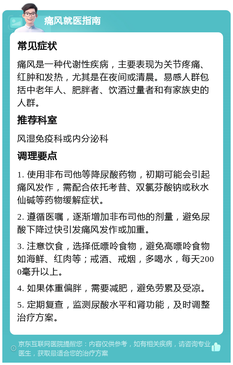 痛风就医指南 常见症状 痛风是一种代谢性疾病，主要表现为关节疼痛、红肿和发热，尤其是在夜间或清晨。易感人群包括中老年人、肥胖者、饮酒过量者和有家族史的人群。 推荐科室 风湿免疫科或内分泌科 调理要点 1. 使用非布司他等降尿酸药物，初期可能会引起痛风发作，需配合依托考昔、双氯芬酸钠或秋水仙碱等药物缓解症状。 2. 遵循医嘱，逐渐增加非布司他的剂量，避免尿酸下降过快引发痛风发作或加重。 3. 注意饮食，选择低嘌呤食物，避免高嘌呤食物如海鲜、红肉等；戒酒、戒烟，多喝水，每天2000毫升以上。 4. 如果体重偏胖，需要减肥，避免劳累及受凉。 5. 定期复查，监测尿酸水平和肾功能，及时调整治疗方案。