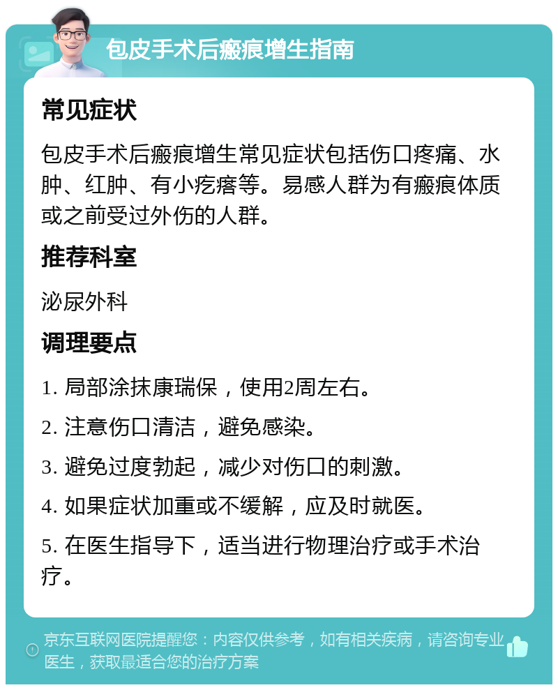 包皮手术后瘢痕增生指南 常见症状 包皮手术后瘢痕增生常见症状包括伤口疼痛、水肿、红肿、有小疙瘩等。易感人群为有瘢痕体质或之前受过外伤的人群。 推荐科室 泌尿外科 调理要点 1. 局部涂抹康瑞保，使用2周左右。 2. 注意伤口清洁，避免感染。 3. 避免过度勃起，减少对伤口的刺激。 4. 如果症状加重或不缓解，应及时就医。 5. 在医生指导下，适当进行物理治疗或手术治疗。