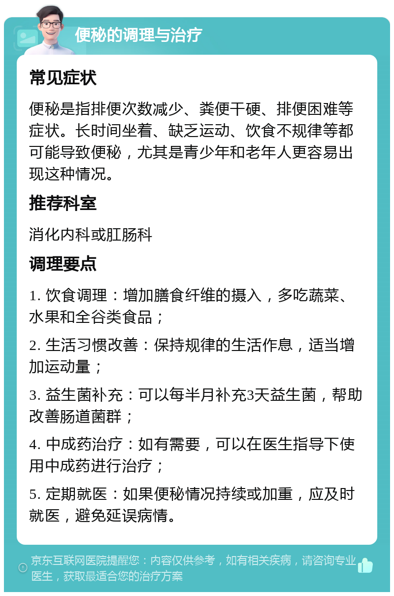 便秘的调理与治疗 常见症状 便秘是指排便次数减少、粪便干硬、排便困难等症状。长时间坐着、缺乏运动、饮食不规律等都可能导致便秘，尤其是青少年和老年人更容易出现这种情况。 推荐科室 消化内科或肛肠科 调理要点 1. 饮食调理：增加膳食纤维的摄入，多吃蔬菜、水果和全谷类食品； 2. 生活习惯改善：保持规律的生活作息，适当增加运动量； 3. 益生菌补充：可以每半月补充3天益生菌，帮助改善肠道菌群； 4. 中成药治疗：如有需要，可以在医生指导下使用中成药进行治疗； 5. 定期就医：如果便秘情况持续或加重，应及时就医，避免延误病情。