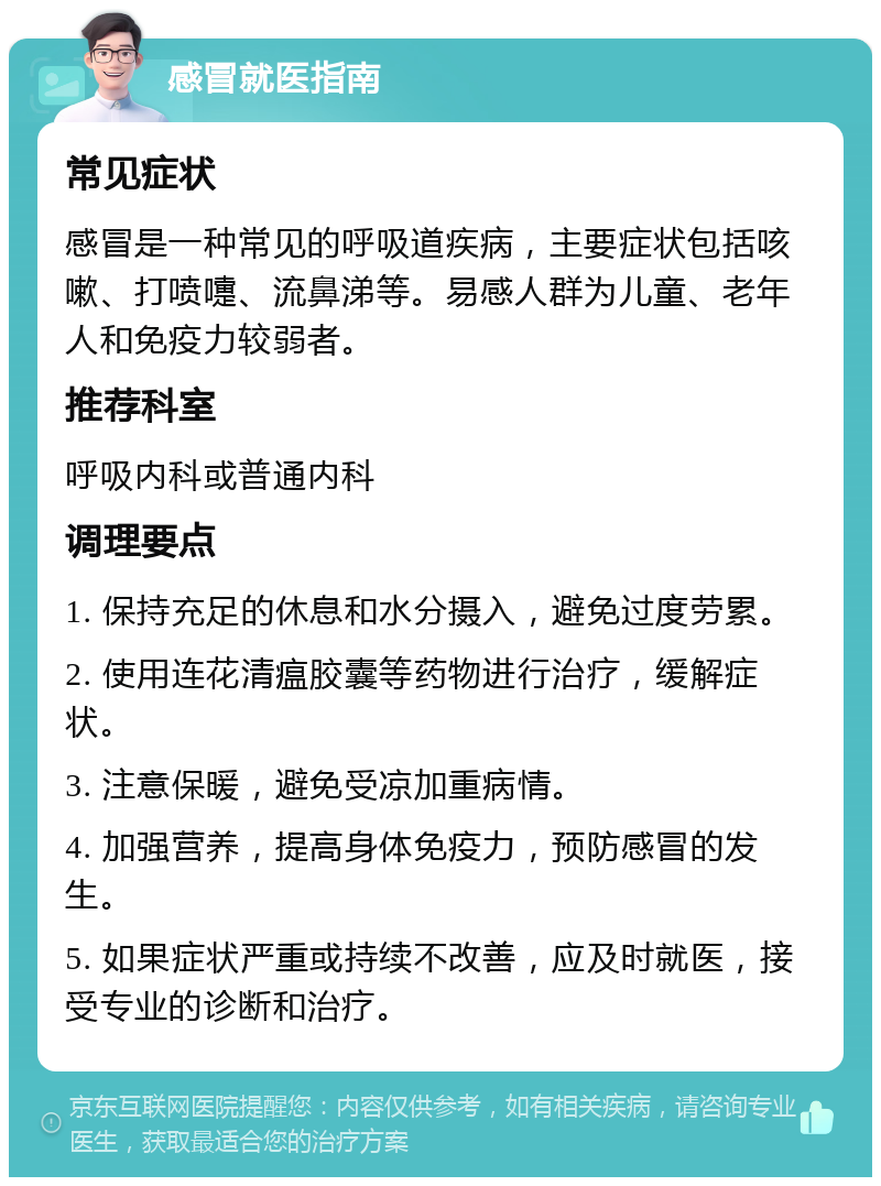 感冒就医指南 常见症状 感冒是一种常见的呼吸道疾病，主要症状包括咳嗽、打喷嚏、流鼻涕等。易感人群为儿童、老年人和免疫力较弱者。 推荐科室 呼吸内科或普通内科 调理要点 1. 保持充足的休息和水分摄入，避免过度劳累。 2. 使用连花清瘟胶囊等药物进行治疗，缓解症状。 3. 注意保暖，避免受凉加重病情。 4. 加强营养，提高身体免疫力，预防感冒的发生。 5. 如果症状严重或持续不改善，应及时就医，接受专业的诊断和治疗。