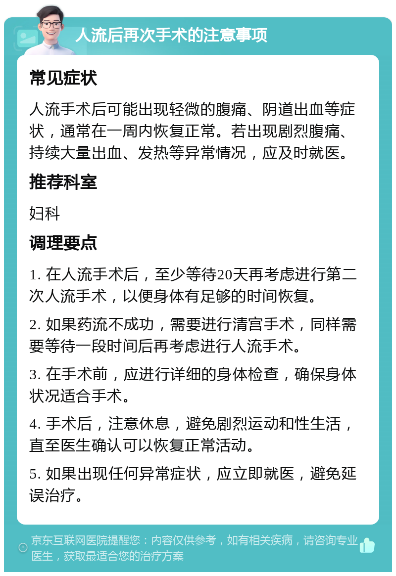 人流后再次手术的注意事项 常见症状 人流手术后可能出现轻微的腹痛、阴道出血等症状，通常在一周内恢复正常。若出现剧烈腹痛、持续大量出血、发热等异常情况，应及时就医。 推荐科室 妇科 调理要点 1. 在人流手术后，至少等待20天再考虑进行第二次人流手术，以便身体有足够的时间恢复。 2. 如果药流不成功，需要进行清宫手术，同样需要等待一段时间后再考虑进行人流手术。 3. 在手术前，应进行详细的身体检查，确保身体状况适合手术。 4. 手术后，注意休息，避免剧烈运动和性生活，直至医生确认可以恢复正常活动。 5. 如果出现任何异常症状，应立即就医，避免延误治疗。