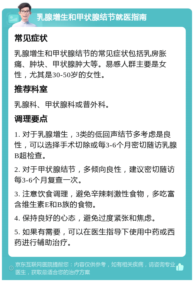 乳腺增生和甲状腺结节就医指南 常见症状 乳腺增生和甲状腺结节的常见症状包括乳房胀痛、肿块、甲状腺肿大等。易感人群主要是女性，尤其是30-50岁的女性。 推荐科室 乳腺科、甲状腺科或普外科。 调理要点 1. 对于乳腺增生，3类的低回声结节多考虑是良性，可以选择手术切除或每3-6个月密切随访乳腺B超检查。 2. 对于甲状腺结节，多倾向良性，建议密切随访每3-6个月复查一次。 3. 注意饮食调理，避免辛辣刺激性食物，多吃富含维生素E和B族的食物。 4. 保持良好的心态，避免过度紧张和焦虑。 5. 如果有需要，可以在医生指导下使用中药或西药进行辅助治疗。