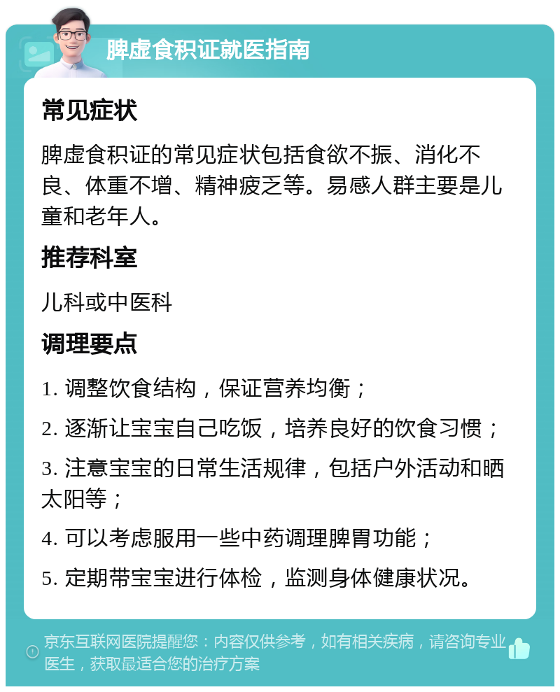 脾虚食积证就医指南 常见症状 脾虚食积证的常见症状包括食欲不振、消化不良、体重不增、精神疲乏等。易感人群主要是儿童和老年人。 推荐科室 儿科或中医科 调理要点 1. 调整饮食结构，保证营养均衡； 2. 逐渐让宝宝自己吃饭，培养良好的饮食习惯； 3. 注意宝宝的日常生活规律，包括户外活动和晒太阳等； 4. 可以考虑服用一些中药调理脾胃功能； 5. 定期带宝宝进行体检，监测身体健康状况。