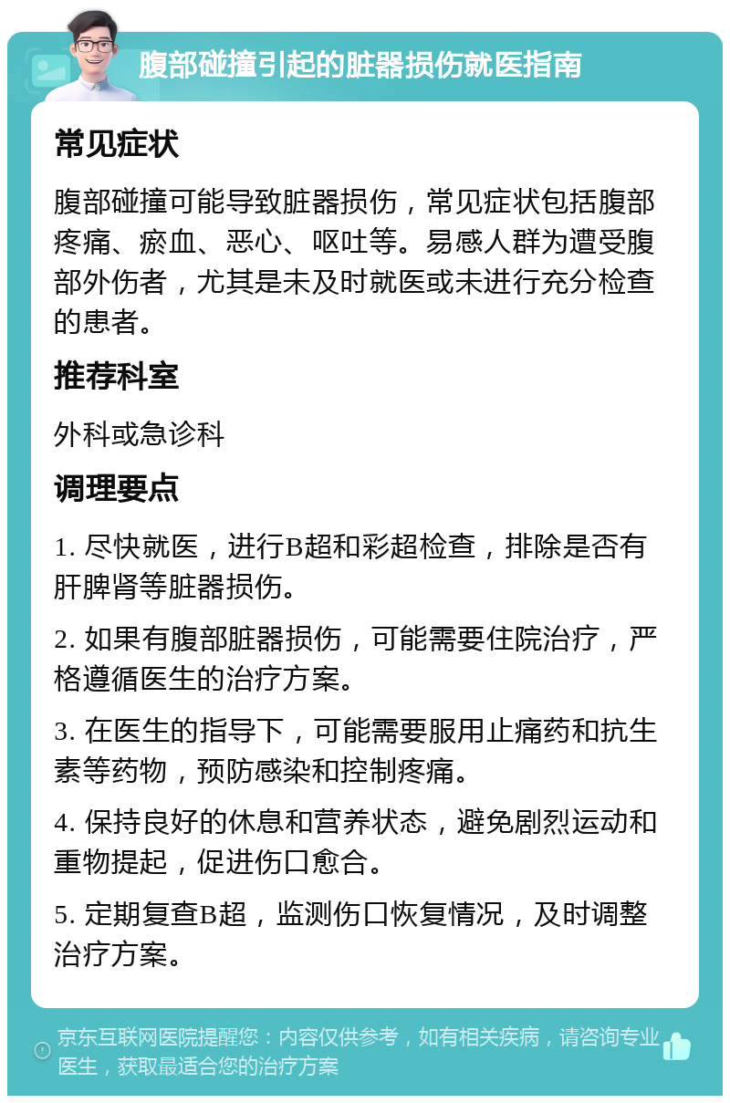 腹部碰撞引起的脏器损伤就医指南 常见症状 腹部碰撞可能导致脏器损伤，常见症状包括腹部疼痛、瘀血、恶心、呕吐等。易感人群为遭受腹部外伤者，尤其是未及时就医或未进行充分检查的患者。 推荐科室 外科或急诊科 调理要点 1. 尽快就医，进行B超和彩超检查，排除是否有肝脾肾等脏器损伤。 2. 如果有腹部脏器损伤，可能需要住院治疗，严格遵循医生的治疗方案。 3. 在医生的指导下，可能需要服用止痛药和抗生素等药物，预防感染和控制疼痛。 4. 保持良好的休息和营养状态，避免剧烈运动和重物提起，促进伤口愈合。 5. 定期复查B超，监测伤口恢复情况，及时调整治疗方案。