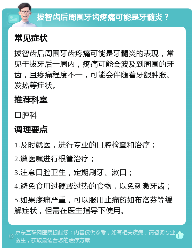 拔智齿后周围牙齿疼痛可能是牙髓炎？ 常见症状 拔智齿后周围牙齿疼痛可能是牙髓炎的表现，常见于拔牙后一周内，疼痛可能会波及到周围的牙齿，且疼痛程度不一，可能会伴随着牙龈肿胀、发热等症状。 推荐科室 口腔科 调理要点 1.及时就医，进行专业的口腔检查和治疗； 2.遵医嘱进行根管治疗； 3.注意口腔卫生，定期刷牙、漱口； 4.避免食用过硬或过热的食物，以免刺激牙齿； 5.如果疼痛严重，可以服用止痛药如布洛芬等缓解症状，但需在医生指导下使用。