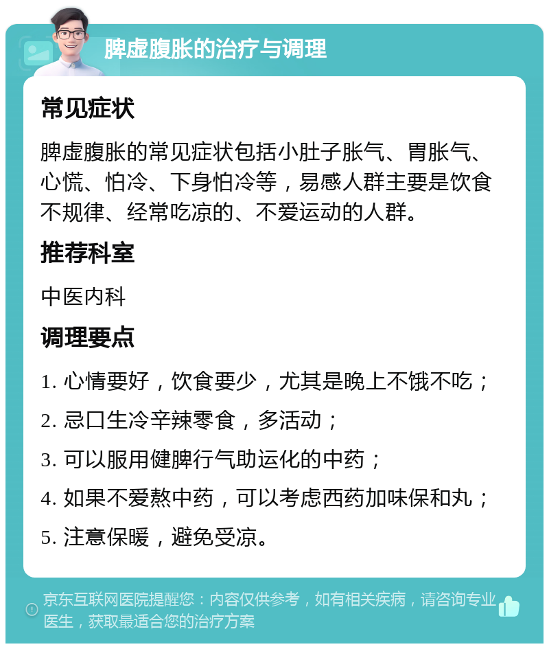 脾虚腹胀的治疗与调理 常见症状 脾虚腹胀的常见症状包括小肚子胀气、胃胀气、心慌、怕冷、下身怕冷等，易感人群主要是饮食不规律、经常吃凉的、不爱运动的人群。 推荐科室 中医内科 调理要点 1. 心情要好，饮食要少，尤其是晚上不饿不吃； 2. 忌口生冷辛辣零食，多活动； 3. 可以服用健脾行气助运化的中药； 4. 如果不爱熬中药，可以考虑西药加味保和丸； 5. 注意保暖，避免受凉。