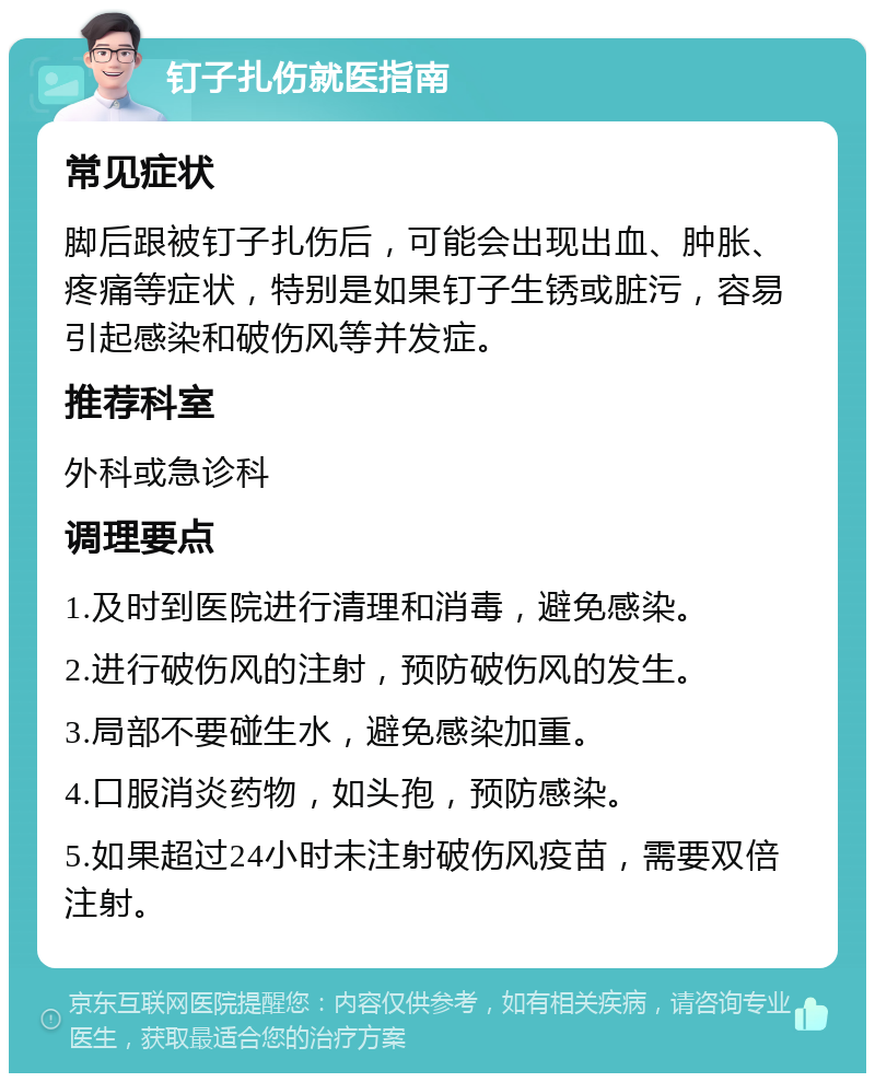 钉子扎伤就医指南 常见症状 脚后跟被钉子扎伤后，可能会出现出血、肿胀、疼痛等症状，特别是如果钉子生锈或脏污，容易引起感染和破伤风等并发症。 推荐科室 外科或急诊科 调理要点 1.及时到医院进行清理和消毒，避免感染。 2.进行破伤风的注射，预防破伤风的发生。 3.局部不要碰生水，避免感染加重。 4.口服消炎药物，如头孢，预防感染。 5.如果超过24小时未注射破伤风疫苗，需要双倍注射。