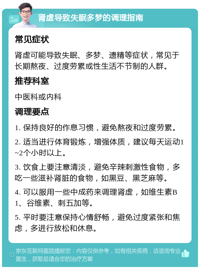 肾虚导致失眠多梦的调理指南 常见症状 肾虚可能导致失眠、多梦、遗精等症状，常见于长期熬夜、过度劳累或性生活不节制的人群。 推荐科室 中医科或内科 调理要点 1. 保持良好的作息习惯，避免熬夜和过度劳累。 2. 适当进行体育锻炼，增强体质，建议每天运动1~2个小时以上。 3. 饮食上要注意清淡，避免辛辣刺激性食物，多吃一些滋补肾脏的食物，如黑豆、黑芝麻等。 4. 可以服用一些中成药来调理肾虚，如维生素B1、谷维素、刺五加等。 5. 平时要注意保持心情舒畅，避免过度紧张和焦虑，多进行放松和休息。