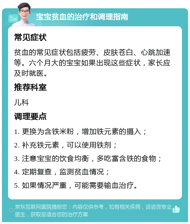 宝宝贫血的治疗和调理指南 常见症状 贫血的常见症状包括疲劳、皮肤苍白、心跳加速等。六个月大的宝宝如果出现这些症状，家长应及时就医。 推荐科室 儿科 调理要点 1. 更换为含铁米粉，增加铁元素的摄入； 2. 补充铁元素，可以使用铁剂； 3. 注意宝宝的饮食均衡，多吃富含铁的食物； 4. 定期复查，监测贫血情况； 5. 如果情况严重，可能需要输血治疗。