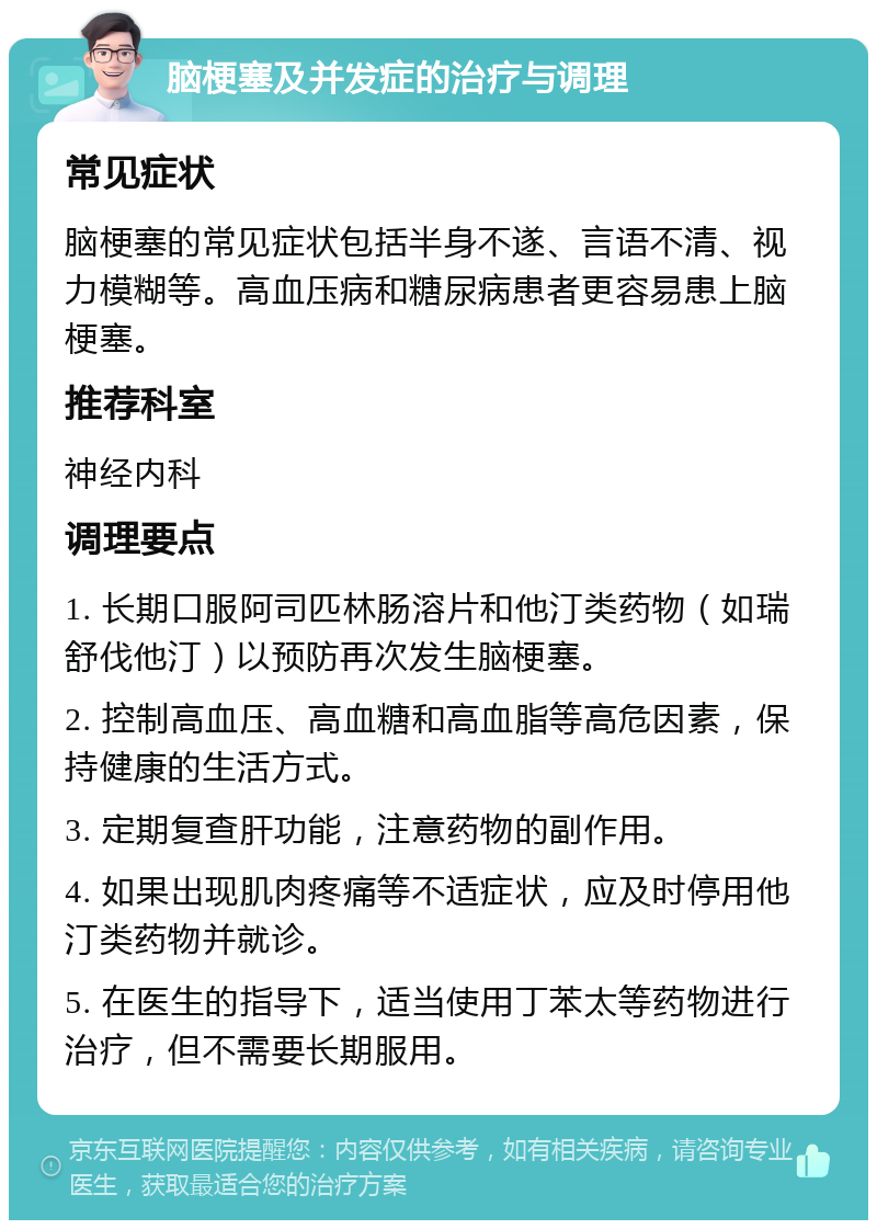 脑梗塞及并发症的治疗与调理 常见症状 脑梗塞的常见症状包括半身不遂、言语不清、视力模糊等。高血压病和糖尿病患者更容易患上脑梗塞。 推荐科室 神经内科 调理要点 1. 长期口服阿司匹林肠溶片和他汀类药物（如瑞舒伐他汀）以预防再次发生脑梗塞。 2. 控制高血压、高血糖和高血脂等高危因素，保持健康的生活方式。 3. 定期复查肝功能，注意药物的副作用。 4. 如果出现肌肉疼痛等不适症状，应及时停用他汀类药物并就诊。 5. 在医生的指导下，适当使用丁苯太等药物进行治疗，但不需要长期服用。