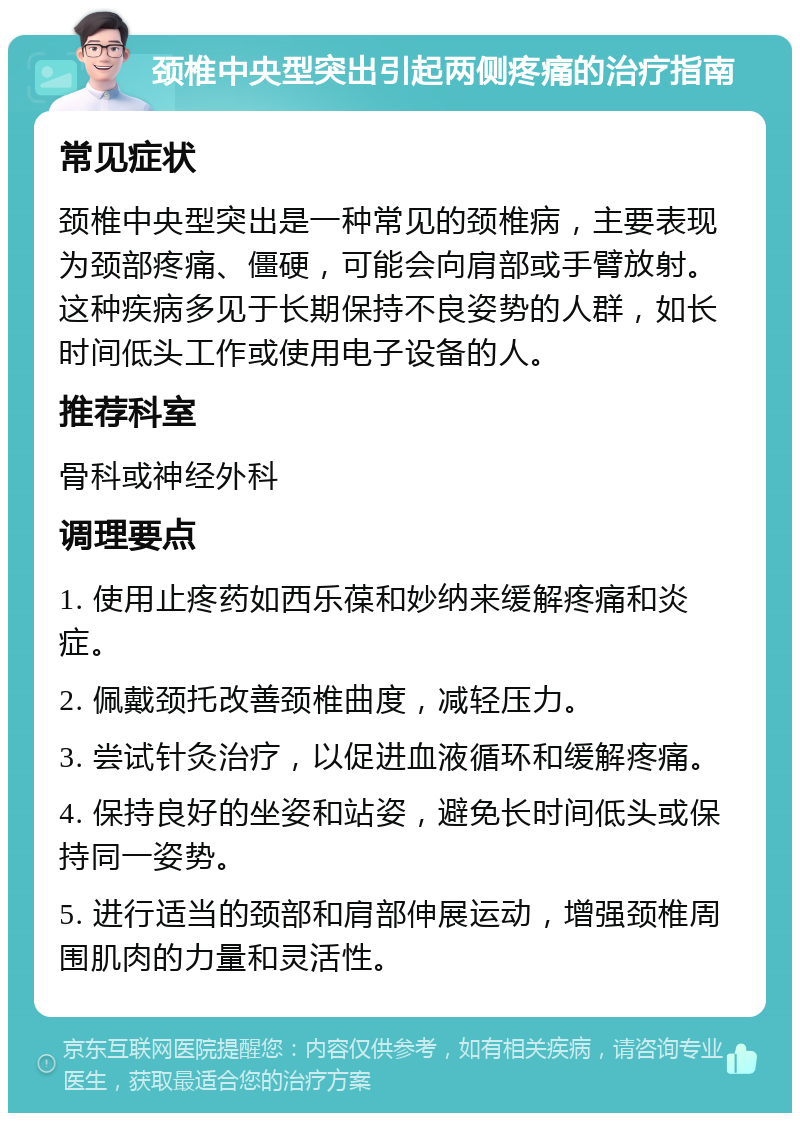 颈椎中央型突出引起两侧疼痛的治疗指南 常见症状 颈椎中央型突出是一种常见的颈椎病，主要表现为颈部疼痛、僵硬，可能会向肩部或手臂放射。这种疾病多见于长期保持不良姿势的人群，如长时间低头工作或使用电子设备的人。 推荐科室 骨科或神经外科 调理要点 1. 使用止疼药如西乐葆和妙纳来缓解疼痛和炎症。 2. 佩戴颈托改善颈椎曲度，减轻压力。 3. 尝试针灸治疗，以促进血液循环和缓解疼痛。 4. 保持良好的坐姿和站姿，避免长时间低头或保持同一姿势。 5. 进行适当的颈部和肩部伸展运动，增强颈椎周围肌肉的力量和灵活性。