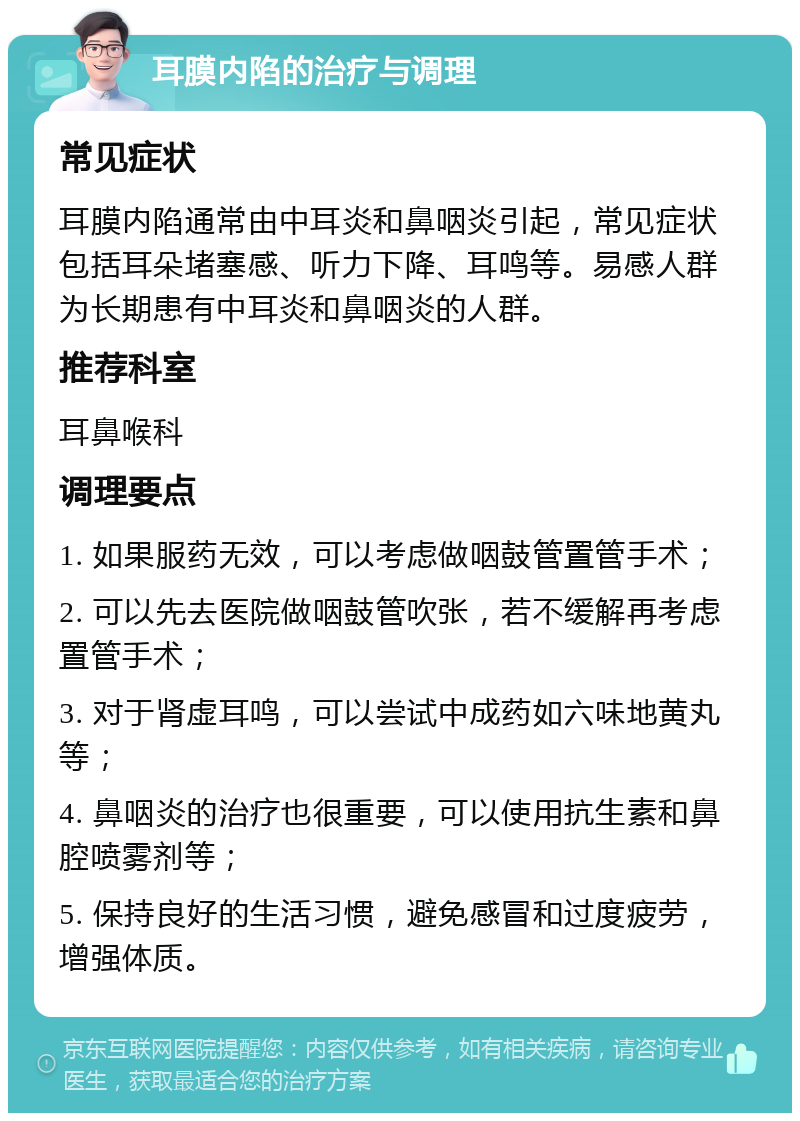 耳膜内陷的治疗与调理 常见症状 耳膜内陷通常由中耳炎和鼻咽炎引起，常见症状包括耳朵堵塞感、听力下降、耳鸣等。易感人群为长期患有中耳炎和鼻咽炎的人群。 推荐科室 耳鼻喉科 调理要点 1. 如果服药无效，可以考虑做咽鼓管置管手术； 2. 可以先去医院做咽鼓管吹张，若不缓解再考虑置管手术； 3. 对于肾虚耳鸣，可以尝试中成药如六味地黄丸等； 4. 鼻咽炎的治疗也很重要，可以使用抗生素和鼻腔喷雾剂等； 5. 保持良好的生活习惯，避免感冒和过度疲劳，增强体质。