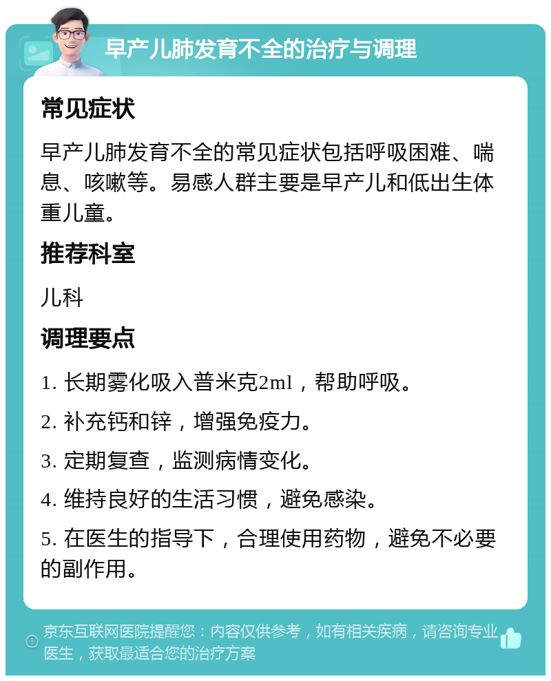 早产儿肺发育不全的治疗与调理 常见症状 早产儿肺发育不全的常见症状包括呼吸困难、喘息、咳嗽等。易感人群主要是早产儿和低出生体重儿童。 推荐科室 儿科 调理要点 1. 长期雾化吸入普米克2ml，帮助呼吸。 2. 补充钙和锌，增强免疫力。 3. 定期复查，监测病情变化。 4. 维持良好的生活习惯，避免感染。 5. 在医生的指导下，合理使用药物，避免不必要的副作用。