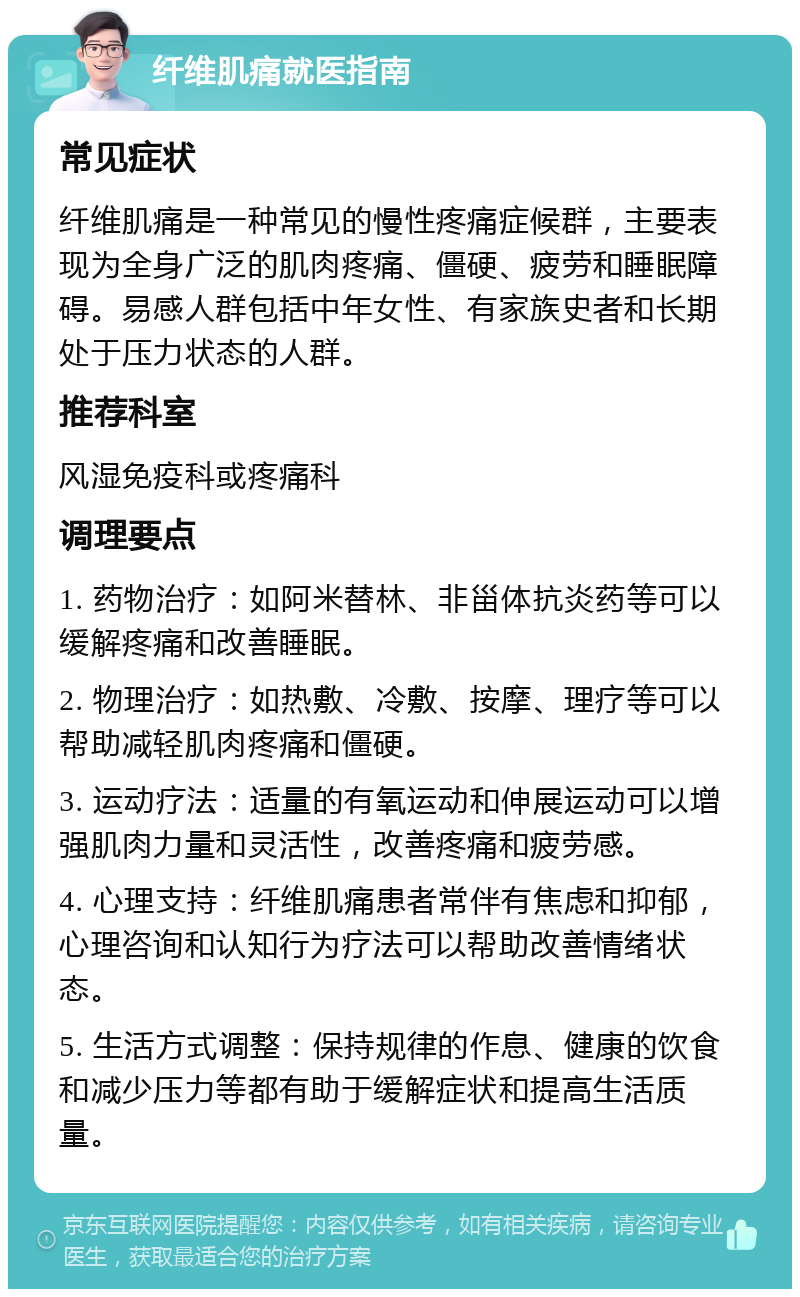 纤维肌痛就医指南 常见症状 纤维肌痛是一种常见的慢性疼痛症候群，主要表现为全身广泛的肌肉疼痛、僵硬、疲劳和睡眠障碍。易感人群包括中年女性、有家族史者和长期处于压力状态的人群。 推荐科室 风湿免疫科或疼痛科 调理要点 1. 药物治疗：如阿米替林、非甾体抗炎药等可以缓解疼痛和改善睡眠。 2. 物理治疗：如热敷、冷敷、按摩、理疗等可以帮助减轻肌肉疼痛和僵硬。 3. 运动疗法：适量的有氧运动和伸展运动可以增强肌肉力量和灵活性，改善疼痛和疲劳感。 4. 心理支持：纤维肌痛患者常伴有焦虑和抑郁，心理咨询和认知行为疗法可以帮助改善情绪状态。 5. 生活方式调整：保持规律的作息、健康的饮食和减少压力等都有助于缓解症状和提高生活质量。