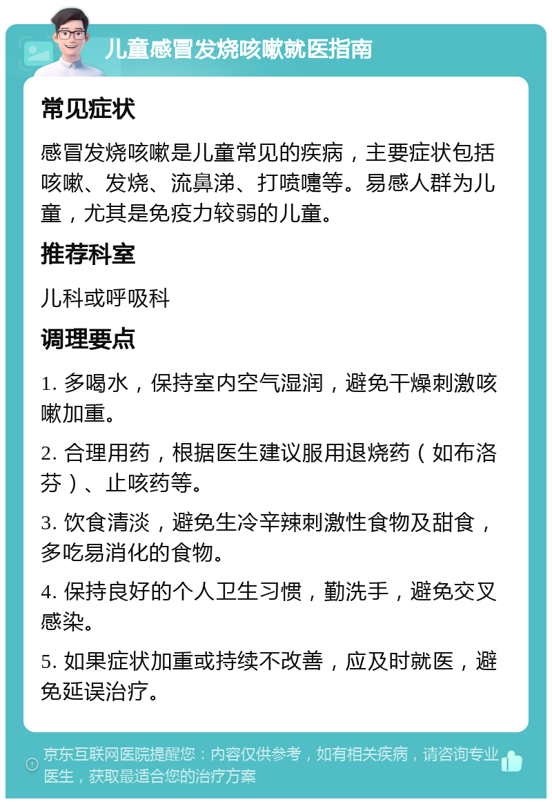 儿童感冒发烧咳嗽就医指南 常见症状 感冒发烧咳嗽是儿童常见的疾病，主要症状包括咳嗽、发烧、流鼻涕、打喷嚏等。易感人群为儿童，尤其是免疫力较弱的儿童。 推荐科室 儿科或呼吸科 调理要点 1. 多喝水，保持室内空气湿润，避免干燥刺激咳嗽加重。 2. 合理用药，根据医生建议服用退烧药（如布洛芬）、止咳药等。 3. 饮食清淡，避免生冷辛辣刺激性食物及甜食，多吃易消化的食物。 4. 保持良好的个人卫生习惯，勤洗手，避免交叉感染。 5. 如果症状加重或持续不改善，应及时就医，避免延误治疗。