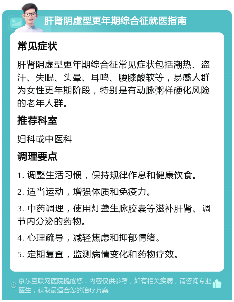 肝肾阴虚型更年期综合征就医指南 常见症状 肝肾阴虚型更年期综合征常见症状包括潮热、盗汗、失眠、头晕、耳鸣、腰膝酸软等，易感人群为女性更年期阶段，特别是有动脉粥样硬化风险的老年人群。 推荐科室 妇科或中医科 调理要点 1. 调整生活习惯，保持规律作息和健康饮食。 2. 适当运动，增强体质和免疫力。 3. 中药调理，使用灯盏生脉胶囊等滋补肝肾、调节内分泌的药物。 4. 心理疏导，减轻焦虑和抑郁情绪。 5. 定期复查，监测病情变化和药物疗效。