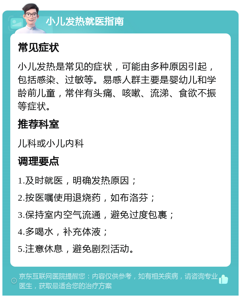 小儿发热就医指南 常见症状 小儿发热是常见的症状，可能由多种原因引起，包括感染、过敏等。易感人群主要是婴幼儿和学龄前儿童，常伴有头痛、咳嗽、流涕、食欲不振等症状。 推荐科室 儿科或小儿内科 调理要点 1.及时就医，明确发热原因； 2.按医嘱使用退烧药，如布洛芬； 3.保持室内空气流通，避免过度包裹； 4.多喝水，补充体液； 5.注意休息，避免剧烈活动。