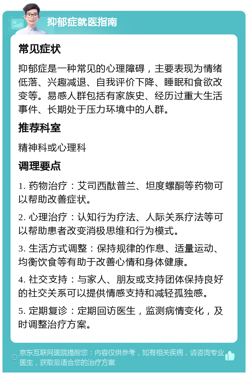 抑郁症就医指南 常见症状 抑郁症是一种常见的心理障碍，主要表现为情绪低落、兴趣减退、自我评价下降、睡眠和食欲改变等。易感人群包括有家族史、经历过重大生活事件、长期处于压力环境中的人群。 推荐科室 精神科或心理科 调理要点 1. 药物治疗：艾司西酞普兰、坦度螺酮等药物可以帮助改善症状。 2. 心理治疗：认知行为疗法、人际关系疗法等可以帮助患者改变消极思维和行为模式。 3. 生活方式调整：保持规律的作息、适量运动、均衡饮食等有助于改善心情和身体健康。 4. 社交支持：与家人、朋友或支持团体保持良好的社交关系可以提供情感支持和减轻孤独感。 5. 定期复诊：定期回访医生，监测病情变化，及时调整治疗方案。