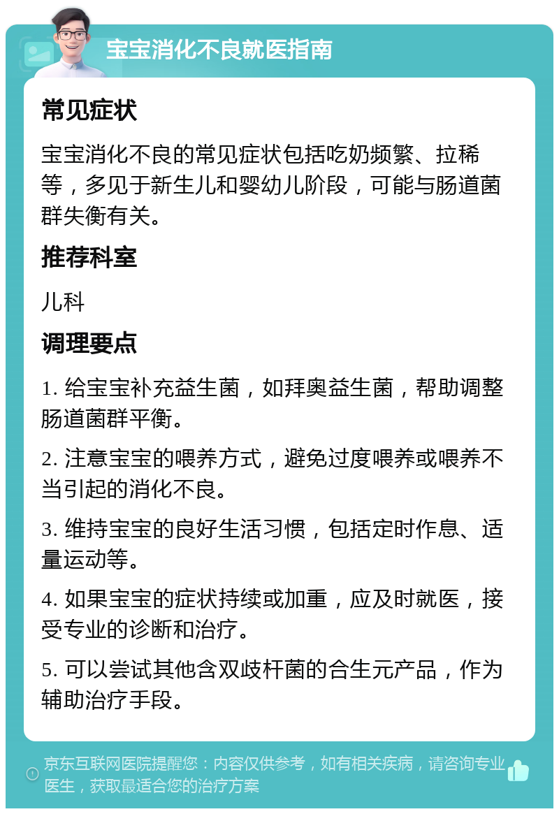 宝宝消化不良就医指南 常见症状 宝宝消化不良的常见症状包括吃奶频繁、拉稀等，多见于新生儿和婴幼儿阶段，可能与肠道菌群失衡有关。 推荐科室 儿科 调理要点 1. 给宝宝补充益生菌，如拜奥益生菌，帮助调整肠道菌群平衡。 2. 注意宝宝的喂养方式，避免过度喂养或喂养不当引起的消化不良。 3. 维持宝宝的良好生活习惯，包括定时作息、适量运动等。 4. 如果宝宝的症状持续或加重，应及时就医，接受专业的诊断和治疗。 5. 可以尝试其他含双歧杆菌的合生元产品，作为辅助治疗手段。