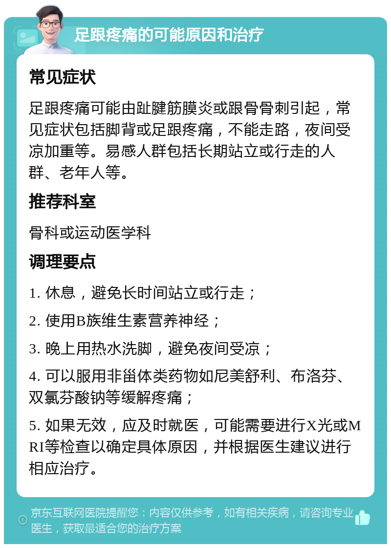 足跟疼痛的可能原因和治疗 常见症状 足跟疼痛可能由趾腱筋膜炎或跟骨骨刺引起，常见症状包括脚背或足跟疼痛，不能走路，夜间受凉加重等。易感人群包括长期站立或行走的人群、老年人等。 推荐科室 骨科或运动医学科 调理要点 1. 休息，避免长时间站立或行走； 2. 使用B族维生素营养神经； 3. 晚上用热水洗脚，避免夜间受凉； 4. 可以服用非甾体类药物如尼美舒利、布洛芬、双氯芬酸钠等缓解疼痛； 5. 如果无效，应及时就医，可能需要进行X光或MRI等检查以确定具体原因，并根据医生建议进行相应治疗。