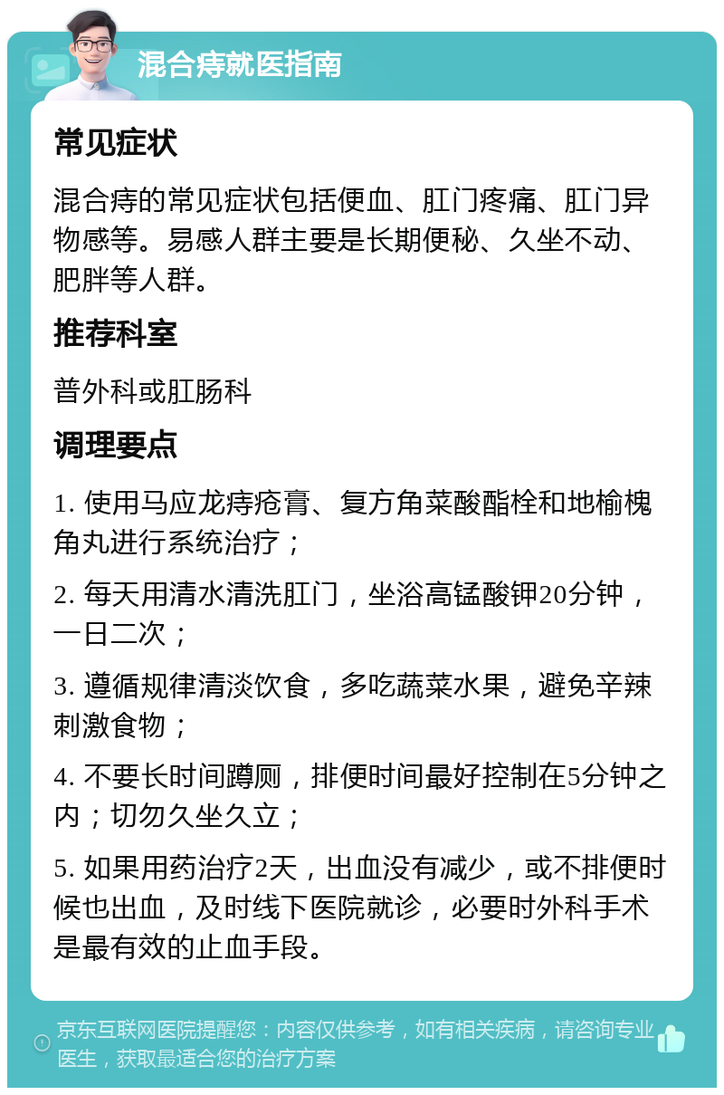 混合痔就医指南 常见症状 混合痔的常见症状包括便血、肛门疼痛、肛门异物感等。易感人群主要是长期便秘、久坐不动、肥胖等人群。 推荐科室 普外科或肛肠科 调理要点 1. 使用马应龙痔疮膏、复方角菜酸酯栓和地榆槐角丸进行系统治疗； 2. 每天用清水清洗肛门，坐浴高锰酸钾20分钟，一日二次； 3. 遵循规律清淡饮食，多吃蔬菜水果，避免辛辣刺激食物； 4. 不要长时间蹲厕，排便时间最好控制在5分钟之内；切勿久坐久立； 5. 如果用药治疗2天，出血没有减少，或不排便时候也出血，及时线下医院就诊，必要时外科手术是最有效的止血手段。