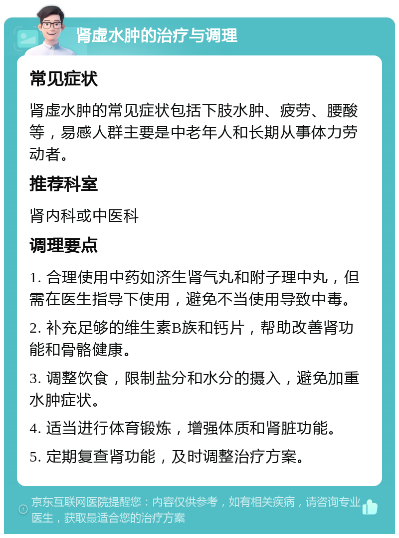 肾虚水肿的治疗与调理 常见症状 肾虚水肿的常见症状包括下肢水肿、疲劳、腰酸等，易感人群主要是中老年人和长期从事体力劳动者。 推荐科室 肾内科或中医科 调理要点 1. 合理使用中药如济生肾气丸和附子理中丸，但需在医生指导下使用，避免不当使用导致中毒。 2. 补充足够的维生素B族和钙片，帮助改善肾功能和骨骼健康。 3. 调整饮食，限制盐分和水分的摄入，避免加重水肿症状。 4. 适当进行体育锻炼，增强体质和肾脏功能。 5. 定期复查肾功能，及时调整治疗方案。