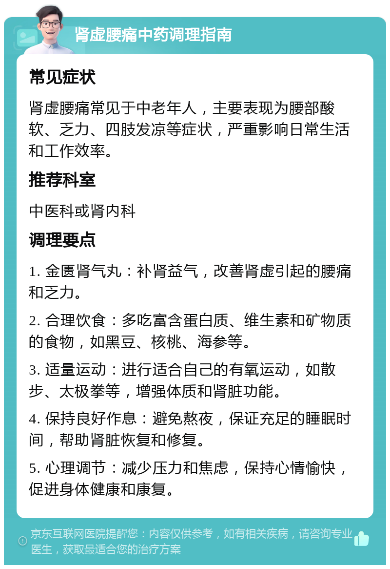 肾虚腰痛中药调理指南 常见症状 肾虚腰痛常见于中老年人，主要表现为腰部酸软、乏力、四肢发凉等症状，严重影响日常生活和工作效率。 推荐科室 中医科或肾内科 调理要点 1. 金匮肾气丸：补肾益气，改善肾虚引起的腰痛和乏力。 2. 合理饮食：多吃富含蛋白质、维生素和矿物质的食物，如黑豆、核桃、海参等。 3. 适量运动：进行适合自己的有氧运动，如散步、太极拳等，增强体质和肾脏功能。 4. 保持良好作息：避免熬夜，保证充足的睡眠时间，帮助肾脏恢复和修复。 5. 心理调节：减少压力和焦虑，保持心情愉快，促进身体健康和康复。