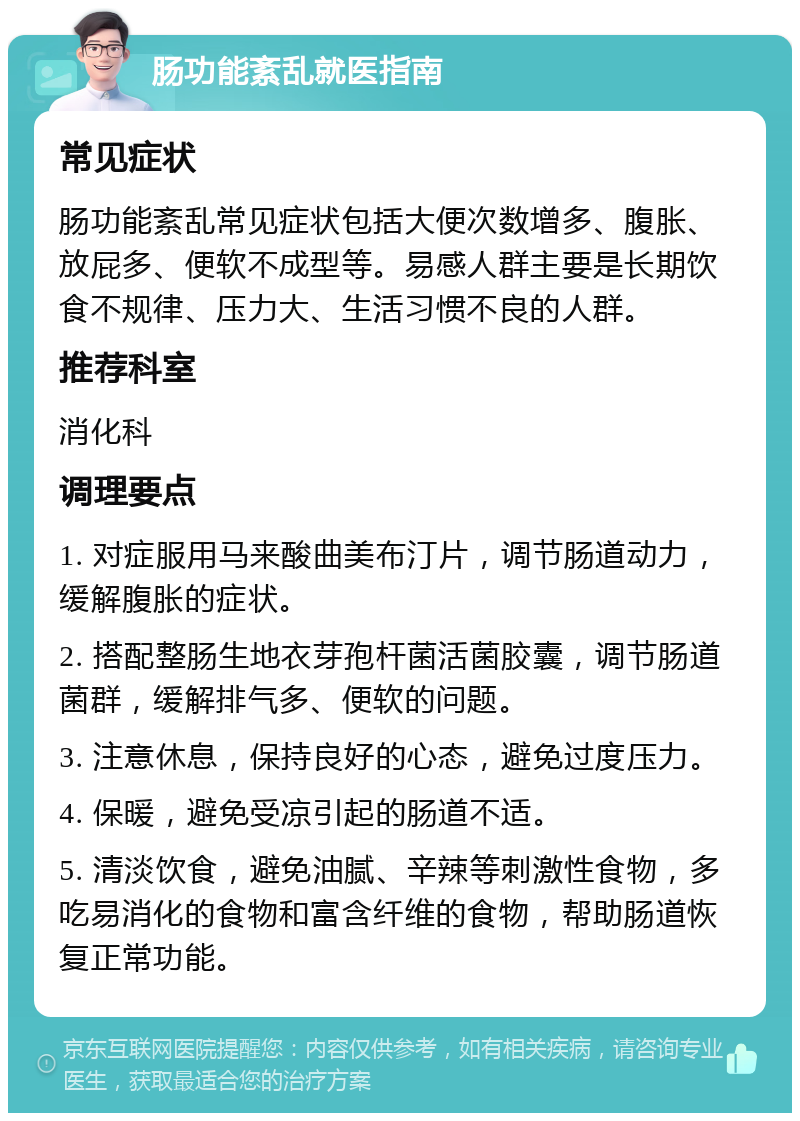 肠功能紊乱就医指南 常见症状 肠功能紊乱常见症状包括大便次数增多、腹胀、放屁多、便软不成型等。易感人群主要是长期饮食不规律、压力大、生活习惯不良的人群。 推荐科室 消化科 调理要点 1. 对症服用马来酸曲美布汀片，调节肠道动力，缓解腹胀的症状。 2. 搭配整肠生地衣芽孢杆菌活菌胶囊，调节肠道菌群，缓解排气多、便软的问题。 3. 注意休息，保持良好的心态，避免过度压力。 4. 保暖，避免受凉引起的肠道不适。 5. 清淡饮食，避免油腻、辛辣等刺激性食物，多吃易消化的食物和富含纤维的食物，帮助肠道恢复正常功能。